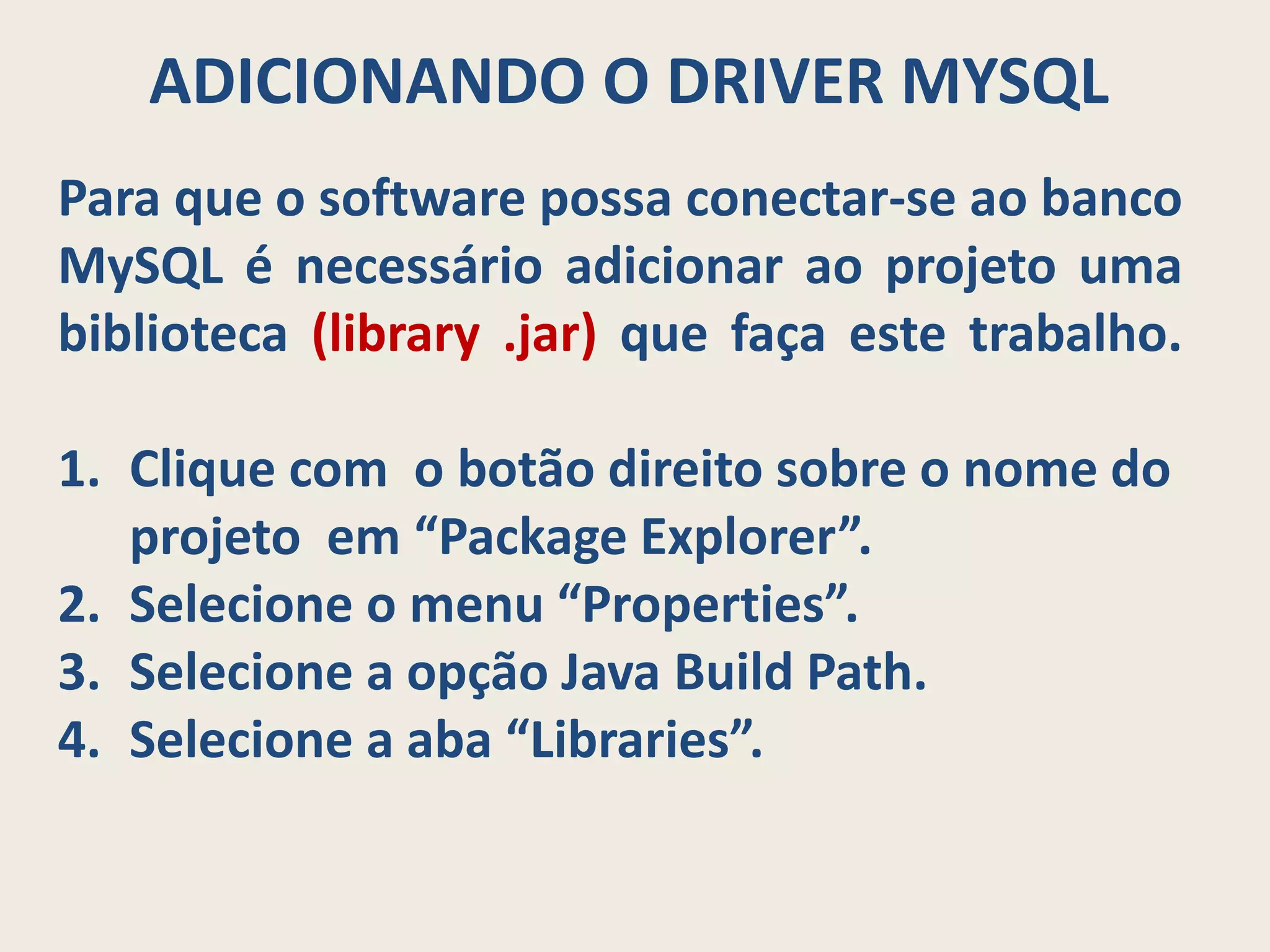 ADICIONANDO O DRIVER MYSQL
Para que o software possa conectar-se ao banco
MySQL é necessário adicionar ao projeto uma
biblioteca (library .jar) que faça este trabalho.
1. Clique com o botão direito sobre o nome do
projeto em “Package Explorer”.
2. Selecione o menu “Properties”.
3. Selecione a opção Java Build Path.
4. Selecione a aba “Libraries”.
 