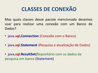 CLASSES DE CONEXÃO
Mas quais classes desse pacote mencionado devemos
usar para realizar uma conexão com um Banco de
Dados?
• java.sql.Connection (Conexão com o Banco)
• java.sql.Statement (Pesquisa e atualização de Dados)
• java.sql.ResultSet(Repositório com os dados da
pesquisa em banco (Statement)
 