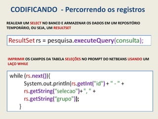 CODIFICANDO - Percorrendo os registros
REALIZAR UM SELECT NO BANCO E ARMAZENAR OS DADOS EM UM REPOSITÓRIO
TEMPORÁRIO, OU SEJA, UM RESULTSET
IMPRIMIR OS CAMPOS DA TABELA SELEÇÕES NO PROMPT DO NETBEANS USANDO UM
LAÇO WHILE
 