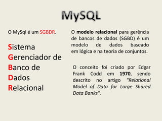 O MySql é um SGBDR.
Sistema
Gerenciador de
Banco de
Dados
Relacional
O modelo relacional para gerência
de bancos de dados (SGBD) é um
modelo de dados baseado
em lógica e na teoria de conjuntos.
O conceito foi criado por Edgar
Frank Codd em 1970, sendo
descrito no artigo "Relational
Model of Data for Large Shared
Data Banks".
 