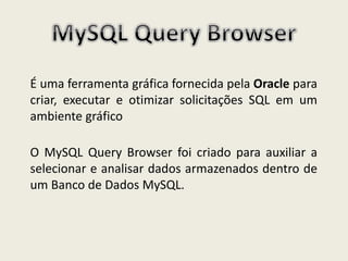 É uma ferramenta gráfica fornecida pela Oracle para
criar, executar e otimizar solicitações SQL em um
ambiente gráfico
O MySQL Query Browser foi criado para auxiliar a
selecionar e analisar dados armazenados dentro de
um Banco de Dados MySQL.
 
