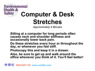 Computer & Desk Stretches Approximately 4 Minutes Sitting at a computer for long periods often causes neck and shoulder stiffness and occasionally lower back pain.  Do these stretches every hour or throughout the day, or whenever you feel stiff.  Photocopy this and keep it in a drawer.  Also, be sure to get up and walk around the office whenever you think of it. You’ll feel better!  林順松   0933-837-737   www.unoldlin.com 