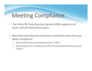 Meeting Compliance
• The Entire PCI Data Security Standard (DSS) applies to all 
levels and all environment types.
• Merchant Level (based on business size) Determines how you 
prove compliance:
• Annual Self Assessment Questionnaire ("SAQ")
• Annual Report on Compliances ("ROC") by Qualified Security Assessor 
("QSA")
 
