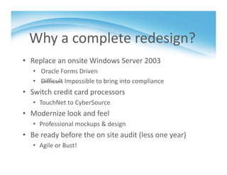 Why a complete redesign?
• Replace an onsite Windows Server 2003
• Oracle Forms Driven
• Difficult Impossible to bring into compliance
• Switch credit card processors
• TouchNet to CyberSource
• Modernize look and feel
• Professional mockups & design 
• Be ready before the on site audit (less one year)
• Agile or Bust!
 