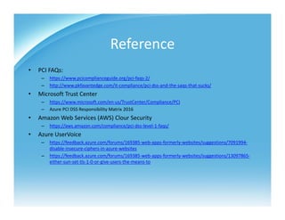 Reference
• PCI FAQs: 
– https://www.pcicomplianceguide.org/pci‐faqs‐2/
– http://www.pkfavantedge.com/it‐compliance/pci‐dss‐and‐the‐saqs‐that‐sucks/
• Microsoft Trust Center
– https://www.microsoft.com/en‐us/TrustCenter/Compliance/PCI
– Azure PCI DSS Responsibility Matrix 2016
• Amazon Web Services (AWS) Clour Security
– https://aws.amazon.com/compliance/pci‐dss‐level‐1‐faqs/
• Azure UserVoice
– https://feedback.azure.com/forums/169385‐web‐apps‐formerly‐websites/suggestions/7091994‐
disable‐insecure‐ciphers‐in‐azure‐websites
– https://feedback.azure.com/forums/169385‐web‐apps‐formerly‐websites/suggestions/13097865‐
either‐sun‐set‐tls‐1‐0‐or‐give‐users‐the‐means‐to
 