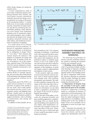 reflect design changes are among the
common errors.
A recent comprehensive study of
seven large construction projects (em-
ploying structural steel, masonry, and
cast-in-place concrete construction
methods) showed that design errors
accounted for an average of 26 percent
of all construction defects.2
A similar
field survey of cast-in-place reinforced
concrete construction revealed numer-
ous and diverse reinforcing bar con-
structibility problems. These deficien-
cies arose largely from inadequate
detailing, lack of construction experi-
ence among designers, poor coordina-
tion between the design of the various
disciplines (structural, electrical, and
other trades), and insufficient involve-
ment of contractors in detailing.3
In a recent survey of U.S. precast/
prestressed concrete producers, 41
percent of respondents reported en-
countering problems in production
due to ambiguities in design “often”
or “very often.”4
This situation still
remains despite the industry’s full
adoption of computers for design and
drafting work. In another recent sur-
vey of producers, all of the respon-
dents reported using CAD drawings,
with 96.3 percent produced in house,
and the remainder outsourced to con-
sultants).5
The Precast Concrete Software Con-
sortium (PCSC) is currently specify-
ing and procuring three-dimensional
(3-D) automated and integrated design
and management software for its
members.*
One primary goal of the PCSC is to
enable precast producers to reduce
lead time on projects from months to
just one week,6
and to make produc-
tion-related activities (such as pro-
curement, control, and shipping) more
efficient. Another goal is to generate
the engineering information needed to
support automation, such as bending
of reinforcement, steel cutting, and
mold design.
In addition to these benefits, the au-
May-June 2003 3
thors hypothesize that 3-D computer
modeling of buildings, if performed
with well-structured top-down para-
metric dependencies between assem-
blies, pieces and components, has the
potential to reduce or eliminate many
sources of error. Case studies of fail-
ures and successes provide an effective
and convenient resource for initial ex-
amination of this hypothesis; its proof
will require extensive implementation
and adoption of such systems.
In this research, eight case studies
of precast/prestressed concrete pro-
jects, each of which required signifi-
cant remedial work, were collected,
documented, and examined. The stud-
ies allow qualitative tracing of the root
causes of the errors that led to the re-
work. In some cases, sufficient de-
tailed cost information was provided
to allow a quantitative assessment of
the impact of the rework on project
budgets and schedules.
In the first part of this paper, we de-
scribe the integrated assembly and
piece modeling approach to computer-
ized design. Next, we classify the de-
sign and drafting errors reported in the
case studies. Each classification is il-
lustrated with examples tracing the
cause and effect of the error. Lastly,
we trace the ways in which each type
of error would be prevented in such a
design environment.
INTEGRATED PARAMETRIC
ASSEMBLY AND PIECE 3-D
MODELING
The following two principles for
precast concrete modeling software
are central to reducing the incidence
of errors and consequent rework:
1. Modeling versus drafting. In-
stead of generating multiple and dis-
crete drawings to represent a building
and its parts, the operator builds an in-
tegrated model of the building assem-
bly and its components. Both assem-
bly and piece drawings are generated
from the model. Drawings are reports
of the information, rather than con-
taining the information itself.
2. Maintenance of integrity from
the assembly to the parts, rather
than from the parts to the assembly.
Instead of composing a building
model as a collection of instances of
typical pieces with fixed geometry, the
geometry of each piece is derived
from the spatial topological relation-
ships between it, its neighbors, and the
building grid. In this way changes at
higher levels of an assembly can be
propagated to lower level parts auto-
matically.
Fig. 1 illustrates the principle: the
beam is automatically sized to fit be-
tween the columns, and the corbel
supports are automatically sized to fit
Fig. 1. Parametric model of a beam between two columns.
* The PCSC is an LLC formed in 2001 by a group of
Precast/Prestressed Producer companies in order to
collectively specify and foster procurement of 3D
parametric modeling software, and to develop a
Precast Product Model for integration of precast
engineering systems with other information systems.
 