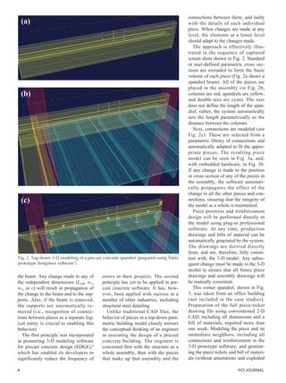 4 PCI JOURNAL
the beam. Any change made to any of
the independent dimensions (LAB, w1,
w2, or c) will result in propagation of
the change to the beam and to the sup-
ports. Also, if the beam is removed,
the supports are automatically re-
moved (i.e., recognition of connec-
tions between pieces as a separate log-
ical entity is crucial to enabling this
behavior).
The first principle was incorporated
in pioneering 3-D modeling software
for precast concrete design (EDGE),8
which has enabled its developers to
significantly reduce the frequency of
errors in their projects. The second
principle has yet to be applied in pre-
cast concrete software. It has, how-
ever, been applied with success in a
number of other industries, including
structural steel detailing.
Unlike traditional CAD files, the
behavior of pieces in a top-down para-
metric building model closely mirrors
the conceptual thinking of an engineer
in executing the design of a precast
concrete building. The engineer is
concerned first with the structure as a
whole assembly, then with the pieces
that make up that assembly and the
(a)
(b)
(c)
connections between them, and lastly
with the details of each individual
piece. When changes are made at any
level, the elements at a lower level
should adapt to the changes made.
The approach is effectively illus-
trated in the sequence of captured
screen shots shown in Fig. 2. Standard
or user-defined parametric cross sec-
tions are extruded to form the basic
volume of each piece (Fig. 2a shows a
spandrel beam). All of the pieces are
placed in the assembly (in Fig. 2b,
columns are red, spandrels are yellow,
and double tees are cyan). The user
does not define the length of the span-
drel; rather, the system automatically
sets the length parametrically as the
distance between the columns.
Next, connections are modeled (see
Fig. 2c). These are selected from a
parametric library of connections and
automatically adapted to fit the appro-
priate pieces. The resulting piece
model can be seen in Fig. 3a, and,
with embedded hardware, in Fig. 3b.
If any change is made to the position
or cross section of any of the pieces in
the assembly, the software automati-
cally propagates the effect of the
change to all the other pieces and con-
nections, ensuring that the integrity of
the model as a whole is maintained.
Piece prestress and reinforcement
design will be performed directly in
the model using plug-in professional
software. At any time, production
drawings and bills of material can be
automatically generated by the system.
The drawings are derived directly
from, and are, therefore, fully consis-
tent with, the 3-D model. Any subse-
quent change must be made to the 3-D
model to ensure that all future piece
drawings and assembly drawings will
be mutually consistent.
This corner spandrel, shown in Fig.
3, was taken from an office building
(not included in the case studies).
Preparation of the full piece-ticket
drawing file using conventional 2-D
CAD, including all dimensions and a
bill of materials, required more than
one week. Modeling the piece and its
immediate neighbors, including all
connections and reinforcement in the
3-D prototype software, and generat-
ing the piece tickets and bill of materi-
als (without annotations and exploded
Fig. 2. Top-down 3-D modeling of a precast concrete spandrel (prepared using Tekla
prototype Xengineer software7
).
 
