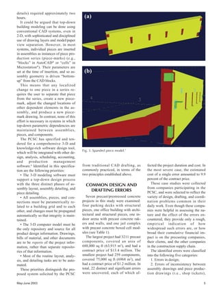 May-June 2003 5
details) required approximately two
hours.
It could be argued that top-down
building modeling can be done using
conventional CAD systems, even in
2-D, with sophisticated and disciplined
use of drawing layers and model/paper
view separation. However, in most
systems, individual pieces are inserted
in assemblies as instances of piece pro-
duction series (piece-marks) (e.g.,
“blocks” in AutoCAD®
or “cells” in
Microstation®
). Their parameters are
set at the time of insertion, and so as-
sembly geometry is driven “bottom-
up” from the CAD blocks.
This means that any localized
change to one piece in a series re-
quires the user to separate that piece
from the series, create a new piece-
mark, adjust the changed locations of
other dependent elements in the as-
sembly, and produce a new piece-
mark drawing. In contrast, none of this
effort is necessary in systems in which
top-down parametric dependencies are
maintained between assemblies,
pieces, and components.
The PCSC has specified and ten-
dered for a comprehensive 3-D and
knowledge-rich software design tool,
which will be integrated with other de-
sign, analysis, scheduling, accounting,
and production management
software.6
Identified in this specifica-
tion are the following priorities:
• The 3-D modeling software must
support a top-down design process
with the three distinct phases of as-
sembly layout, assembly detailing, and
piece detailing.
• All assemblies, pieces, and con-
nections must be parametrically re-
lated to a building grid and to each
other, and changes must be propagated
automatically so that integrity is main-
tained.
• The 3-D computer model must be
the only repository and source for all
product design information. Drawings,
bills of material, and other documents
are to be reports of the project infor-
mation, rather than separate reposito-
ries of that information.
• Most of the routine layout, analy-
sis, and detailing tasks are to be auto-
mated.
These priorities distinguish the pro-
posed system solicited by the PCSC
(a)
(b)
Fig. 3. Spandrel piece model.7
from traditional CAD drafting, as
commonly practiced, in terms of the
two principles established above.
COMMON DESIGN AND
DRAFTING ERRORS
Seven precast/prestressed concrete
projects in this study were examined:
four parking decks with structural
pieces, one office building with archi-
tectural and structural pieces, one in-
door arena with precast concrete rak-
ers and walls, and one jail complex
with precast concrete boxed cell mod-
ules (see Table 1).
The largest project had 3211 precast
components, covered an area of
688,000 sq ft (63,915 m2
), and had a
contract price of $13.4 million. The
smallest project had 259 components,
covered 75,000 sq ft (6968 m2
), and
had a contract price of $1.2 million. In
total, 22 distinct and significant errors
were uncovered, each of which af-
fected the project duration and cost. In
the most severe case, the estimated
cost of a single error amounted to 9.9
percent of the contract price.
These case studies were collected
from companies participating in the
PCSC, and were selected to reflect the
variety of design, drafting, and coordi-
nation problems common in their
daily work. Even though these compa-
nies were helpful in assessing the na-
ture and the effect of the errors en-
countered, they provide only a rough,
empirical indication of how
widespread such errors are, or how
broad their cumulative financial im-
pact is on the precasting companies,
their clients, and the other companies
in the construction supply chain.
The identified errors were classified
into the following five categories:
1. Errors in design;
2. Errors of inconsistency between
assembly drawings and piece produc-
tion drawings (i.e., shop tickets),
 