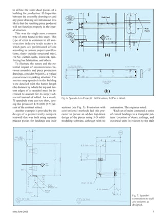 May-June 2003 7
to define the individual pieces of a
building for production. If disparities
between the assembly drawing set and
any piece drawing are introduced, it is
likely that the resulting piece produced
will not function properly in the over-
all structure.
This was the single most common
type of error found in this study. This
type of error is common to all con-
struction industry trade sectors in
which parts are prefabricated off-site
according to custom project specifica-
tions; these include structural steel,
HVAC, curtain-walls, ironwork, rein-
forcing bar fabrication, and others.
To illustrate the nature and the po-
tential impact of inconsistencies be-
tween assembly and piece production
drawings, consider Project G, a typical
precast concrete parking structure. The
interior ramp spandrels in this building
were detailed with the batter length
(the distance by which the top and bot-
tom edges of a spandrel must be in-
creased to account for its slope) sub-
tracted instead of added. As a result,
75 spandrels were cast too short, cost-
ing the precaster $193,000 (9.9 per-
cent of the contract value).
Another example is provided by the
design of a geometrically complex
stairwell that was built using separate
precast pieces for landings and stair
(a)
(b)
Fig. 6. Spandrels in Project F: (a) Elevation; (b) Piece detail.
Fig. 7. Spandrel
connections to wall
and column: as
designed.
sections (see Fig. 5). Frustration with
conventional methods led this pre-
caster to pursue an ad-hoc top-down
design of the pieces using 3-D solid-
modeling software, although with no
automation. The engineer noted:
“Each set of stairs connected a series
of curved landings in a triangular pat-
tern. Location of doors, railings, and
electrical units in relation to the stair
 