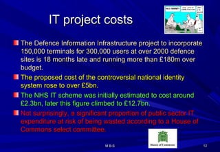 IT project costsIT project costs
The Defence Information Infrastructure project to incorporateThe Defence Information Infrastructure project to incorporate
150,000 terminals for 300,000 users at over 2000 defence150,000 terminals for 300,000 users at over 2000 defence
sites is 18 months late and running more than £180m oversites is 18 months late and running more than £180m over
budget.budget.
The proposed cost of the controversial national identityThe proposed cost of the controversial national identity
system rose to over £5bn.system rose to over £5bn.
The NHS IT scheme was initially estimated to cost aroundThe NHS IT scheme was initially estimated to cost around
£2.3bn, later this figure climbed to £12.7bn.£2.3bn, later this figure climbed to £12.7bn.
Not surprisingly, a significant proportion of public sector ITNot surprisingly, a significant proportion of public sector IT
expenditure at risk of being wasted according to a House ofexpenditure at risk of being wasted according to a House of
Commons select committee.Commons select committee.
1212M B-SM B-S
 