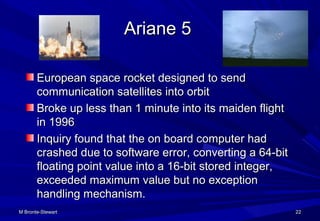 Ariane 5Ariane 5
European space rocket designed to sendEuropean space rocket designed to send
communication satellites into orbitcommunication satellites into orbit
Broke up less than 1 minute into its maiden flightBroke up less than 1 minute into its maiden flight
in 1996in 1996
Inquiry found that the on board computer hadInquiry found that the on board computer had
crashed due to software error, converting a 64-bitcrashed due to software error, converting a 64-bit
floating point value into a 16-bit stored integer,floating point value into a 16-bit stored integer,
exceeded maximum value but no exceptionexceeded maximum value but no exception
handling mechanism.handling mechanism.
M Bronte-StewartM Bronte-Stewart 2222
 