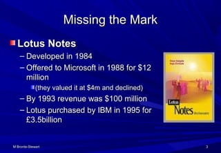 M Bronte-StewartM Bronte-Stewart 33
Missing the MarkMissing the Mark
Lotus NotesLotus Notes
– Developed in 1984Developed in 1984
– Offered to Microsoft in 1988 for $12Offered to Microsoft in 1988 for $12
millionmillion
(they valued it at $4m and declined)(they valued it at $4m and declined)
– By 1993 revenue was $100 millionBy 1993 revenue was $100 million
– Lotus purchased by IBM in 1995 forLotus purchased by IBM in 1995 for
£3.5billion£3.5billion
 