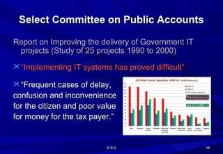 Select Committee on Public AccountsSelect Committee on Public Accounts
Report on Improving the delivery of Government ITReport on Improving the delivery of Government IT
projects (Study of 25 projects 1990 to 2000)projects (Study of 25 projects 1990 to 2000)
 ““Implementing IT systems has proved difficult”Implementing IT systems has proved difficult”
 ““Frequent cases of delay,Frequent cases of delay,
confusion and inconvenienceconfusion and inconvenience
for the citizen and poor valuefor the citizen and poor value
for money for the tax payer.”for money for the tax payer.”
4848M B-SM B-S
 