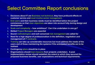Select Committee Report conclusionsSelect Committee Report conclusions
1.1. Decisions about IT areDecisions about IT are Business not technicalBusiness not technical, they have profound effects on, they have profound effects on
customer service andcustomer service and must involve senior managementmust involve senior management..
2.2. End usersEnd users and their business needs must be identified before the projectand their business needs must be identified before the project
commences so thatcommences so that clear objectivesclear objectives are taken into account fully during design andare taken into account fully during design and
developmentdevelopment
3.3. Scale and complexityScale and complexity – how ambitious? Can it be undertaken in one go?– how ambitious? Can it be undertaken in one go?
4.4. SkilledSkilled Project ManagersProject Managers are essentialare essential
5.5. SoundSound methodologiesmethodologies and well conceivedand well conceived risk managementrisk management are called forare called for
6.6. Need for a high degree of professionalism in the definition, negotiation andNeed for a high degree of professionalism in the definition, negotiation and
management ofmanagement of IT contractsIT contracts
7.7. TrainingTraining can take up considerable resources but must address the needs of thecan take up considerable resources but must address the needs of the
users and of those maintaining the systems if the anticipated benefits are to beusers and of those maintaining the systems if the anticipated benefits are to be
realisedrealised
8.8. ContingencyContingency plansplans should be in placeshould be in place
9.9. Organisations shouldOrganisations should learn lessonslearn lessons from projects undertaken. A postfrom projects undertaken. A post
implementation review should establish the extent to which they secured theimplementation review should establish the extent to which they secured the
proposed business benefits, user expectations and technical requirements.proposed business benefits, user expectations and technical requirements.
4949M B-SM B-S
 