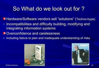 M Bronte-StewartM Bronte-Stewart 5959
So What do we look out for ?So What do we look out for ?
Hardware/Software vendors sell “solutions” (Hardware/Software vendors sell “solutions” (Techno-hype)Techno-hype)
– Incompatibilities and difficulty building, modifying andIncompatibilities and difficulty building, modifying and
integrating information systemsintegrating information systems
Overconfidence and carelessnessOverconfidence and carelessness
– Including failure to plan and inadequate understanding of risksIncluding failure to plan and inadequate understanding of risks
 