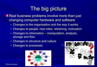 M Bronte-StewartM Bronte-Stewart 6060
The big pictureThe big picture
Real business problems involve more than justReal business problems involve more than just
changing computer hardware and softwarechanging computer hardware and software
– Changes to the organisation and the way it worksChanges to the organisation and the way it works
– Changes to people, new roles, retraining, motivationChanges to people, new roles, retraining, motivation
– Changes to information – manipulation, analysis,Changes to information – manipulation, analysis,
storage and flowstorage and flow
– Changes to structure and cultureChanges to structure and culture
– Changes to processesChanges to processes
 