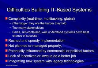 M Bronte-StewartM Bronte-Stewart 6161
Difficulties Building IT-Based SystemsDifficulties Building IT-Based Systems
Complexity (real-time, multitasking, global)Complexity (real-time, multitasking, global)
– (The bigger they are the harder they fall)(The bigger they are the harder they fall)
– Too many stakeholdersToo many stakeholders
– Small, self-contained, well understood systems have bestSmall, self-contained, well understood systems have best
chance of successchance of success
Rushed and speedy implementationRushed and speedy implementation
Not planned or managed properly,Not planned or managed properly,
Potentially influenced by commercial or political factorsPotentially influenced by commercial or political factors
Lack of incentives or laws to do a better jobLack of incentives or laws to do a better job
Integrating new system with legacy technologiesIntegrating new system with legacy technologies
 