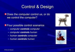 M Bronte-StewartM Bronte-Stewart 6565
Control & DesignControl & Design
Does the computer control us, or doDoes the computer control us, or do
we control the computer?we control the computer?
Four possible control scenariosFour possible control scenarios
– computercomputer controlscontrols computercomputer
– computercomputer controlscontrols humanhuman
– humanhuman controlscontrols computercomputer
– humanhuman controlscontrols humanhuman
 
