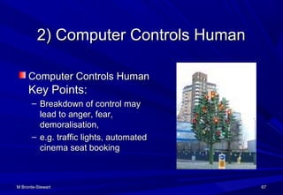 M Bronte-StewartM Bronte-Stewart 6767
2) Computer Controls Human2) Computer Controls Human
Computer Controls HumanComputer Controls Human
Key Points:Key Points:
– Breakdown of control mayBreakdown of control may
lead to anger, fear,lead to anger, fear,
demoralisation,demoralisation,
– e.g. traffic lights, automatede.g. traffic lights, automated
cinema seat bookingcinema seat booking
 
