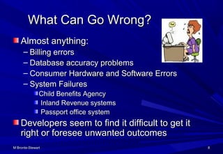 M Bronte-StewartM Bronte-Stewart 88
What Can Go Wrong?What Can Go Wrong?
Almost anything:Almost anything:
– Billing errorsBilling errors
– Database accuracy problemsDatabase accuracy problems
– Consumer Hardware and Software ErrorsConsumer Hardware and Software Errors
– System FailuresSystem Failures
Child Benefits AgencyChild Benefits Agency
Inland Revenue systemsInland Revenue systems
Passport office systemPassport office system
Developers seem to find it difficult to get itDevelopers seem to find it difficult to get it
right or foresee unwanted outcomesright or foresee unwanted outcomes
 