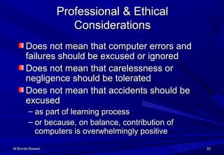 M Bronte-StewartM Bronte-Stewart 8383
Professional & EthicalProfessional & Ethical
ConsiderationsConsiderations
Does not mean that computer errors andDoes not mean that computer errors and
failures should be excused or ignoredfailures should be excused or ignored
Does not mean that carelessness orDoes not mean that carelessness or
negligence should be toleratednegligence should be tolerated
Does not mean that accidents should beDoes not mean that accidents should be
excusedexcused
– as part of learning processas part of learning process
– or because, on balance, contribution ofor because, on balance, contribution of
computers is overwhelmingly positivecomputers is overwhelmingly positive
 