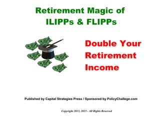 Copyright 2013, 2015 - All Rights Reserved
Retirement Magic of
ILIPPs & FLIPPs
Double Your
Retirement
Income
Published by Capital Strategies Press / Sponsored by PolicyChallege.com
 