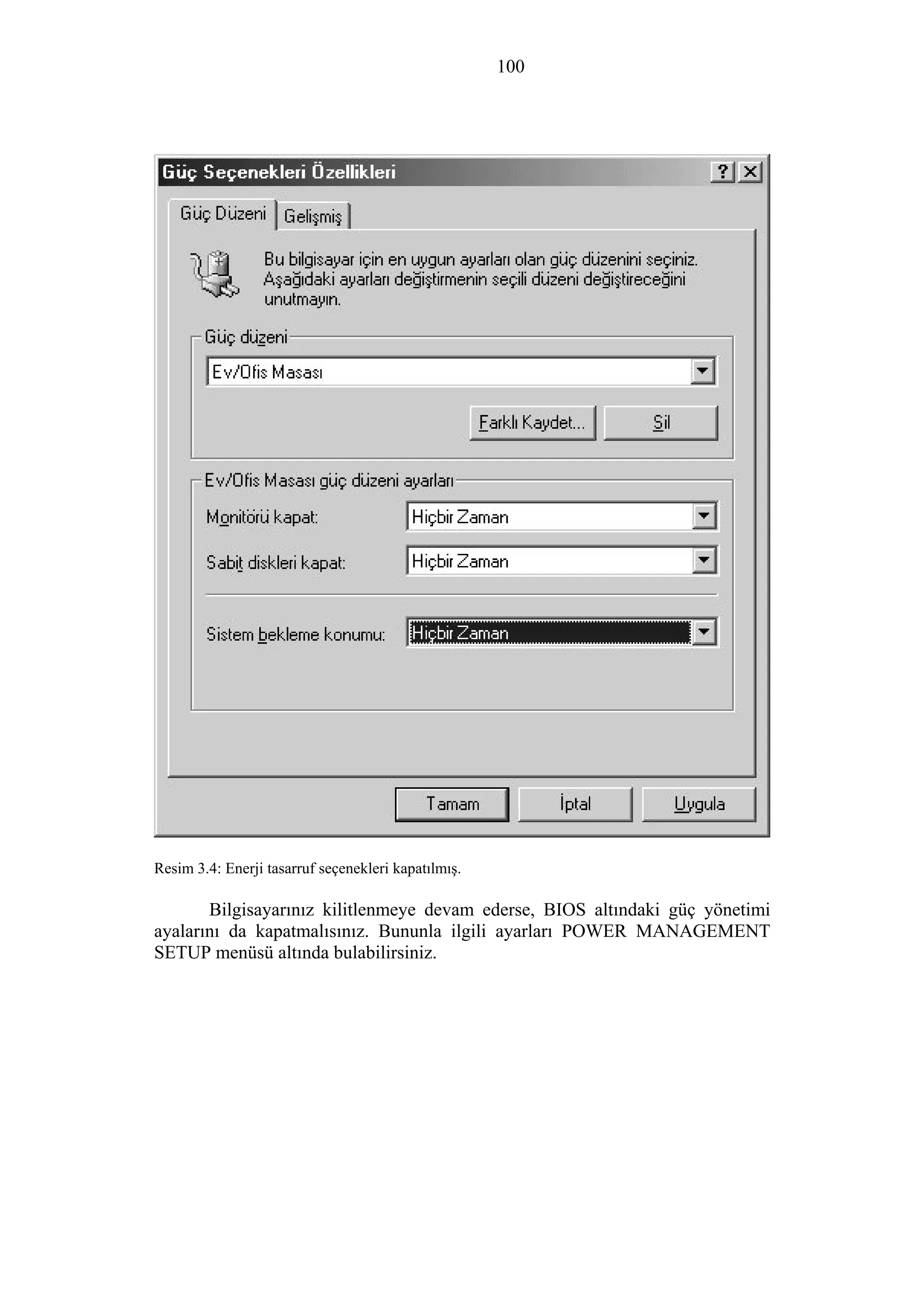 100
Resim 3.4: Enerji tasarruf seçenekleri kapatılmış.
Bilgisayarınız kilitlenmeye devam ederse, BIOS altındaki güç yönetimi
ayalarını da kapatmalısınız. Bununla ilgili ayarları POWER MANAGEMENT
SETUP menüsü altında bulabilirsiniz.
 