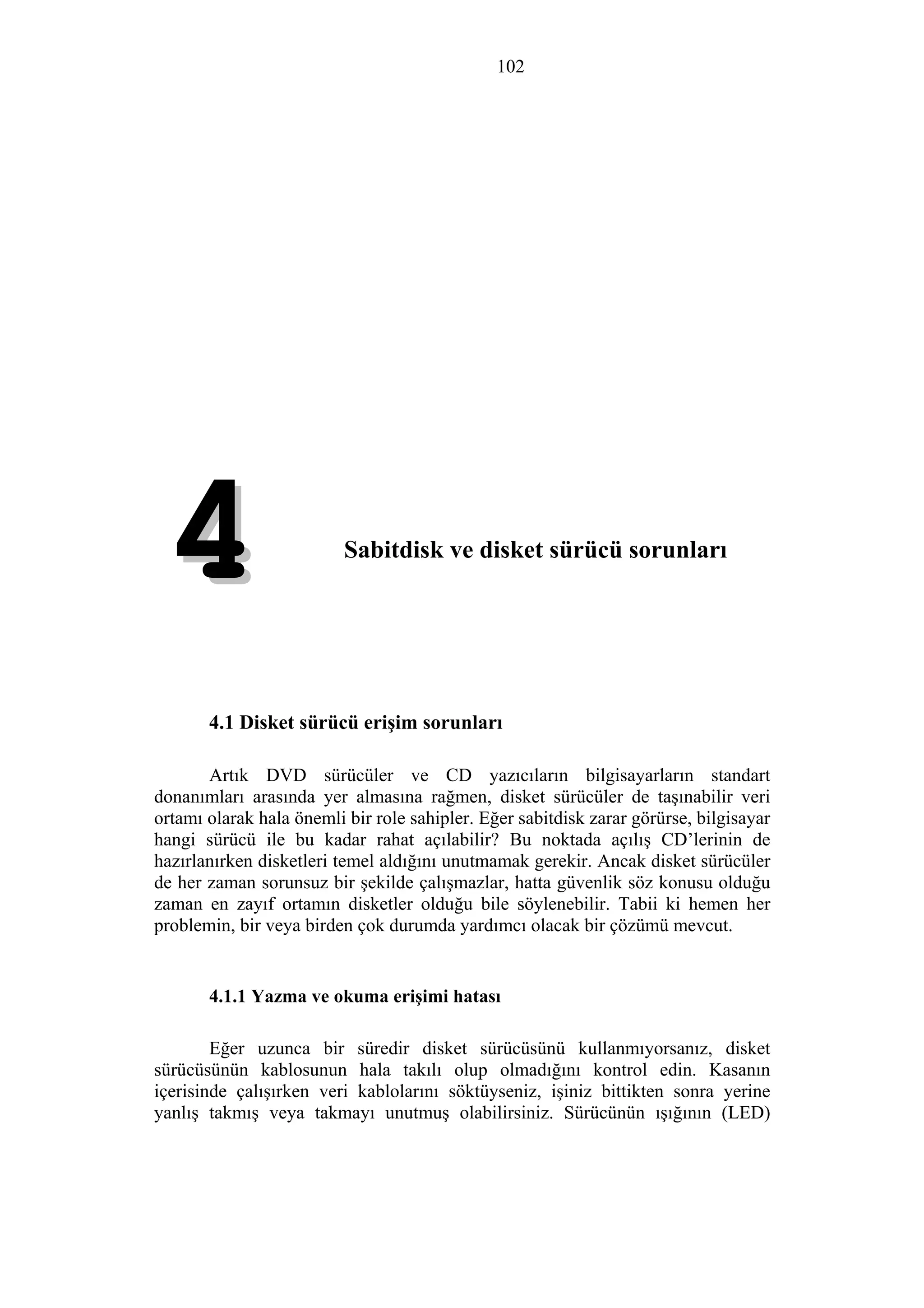 102
4. Sabitdisk ve disket sürücü sorunları
44
4.1 Disket sürücü erişim sorunları
Artık DVD sürücüler ve CD yazıcıların bilgisayarların standart
donanımları arasında yer almasına rağmen, disket sürücüler de taşınabilir veri
ortamı olarak hala önemli bir role sahipler. Eğer sabitdisk zarar görürse, bilgisayar
hangi sürücü ile bu kadar rahat açılabilir? Bu noktada açılış CD’lerinin de
hazırlanırken disketleri temel aldığını unutmamak gerekir. Ancak disket sürücüler
de her zaman sorunsuz bir şekilde çalışmazlar, hatta güvenlik söz konusu olduğu
zaman en zayıf ortamın disketler olduğu bile söylenebilir. Tabii ki hemen her
problemin, bir veya birden çok durumda yardımcı olacak bir çözümü mevcut.
4.1.1 Yazma ve okuma erişimi hatası
Eğer uzunca bir süredir disket sürücüsünü kullanmıyorsanız, disket
sürücüsünün kablosunun hala takılı olup olmadığını kontrol edin. Kasanın
içerisinde çalışırken veri kablolarını söktüyseniz, işiniz bittikten sonra yerine
yanlış takmış veya takmayı unutmuş olabilirsiniz. Sürücünün ışığının (LED)
 