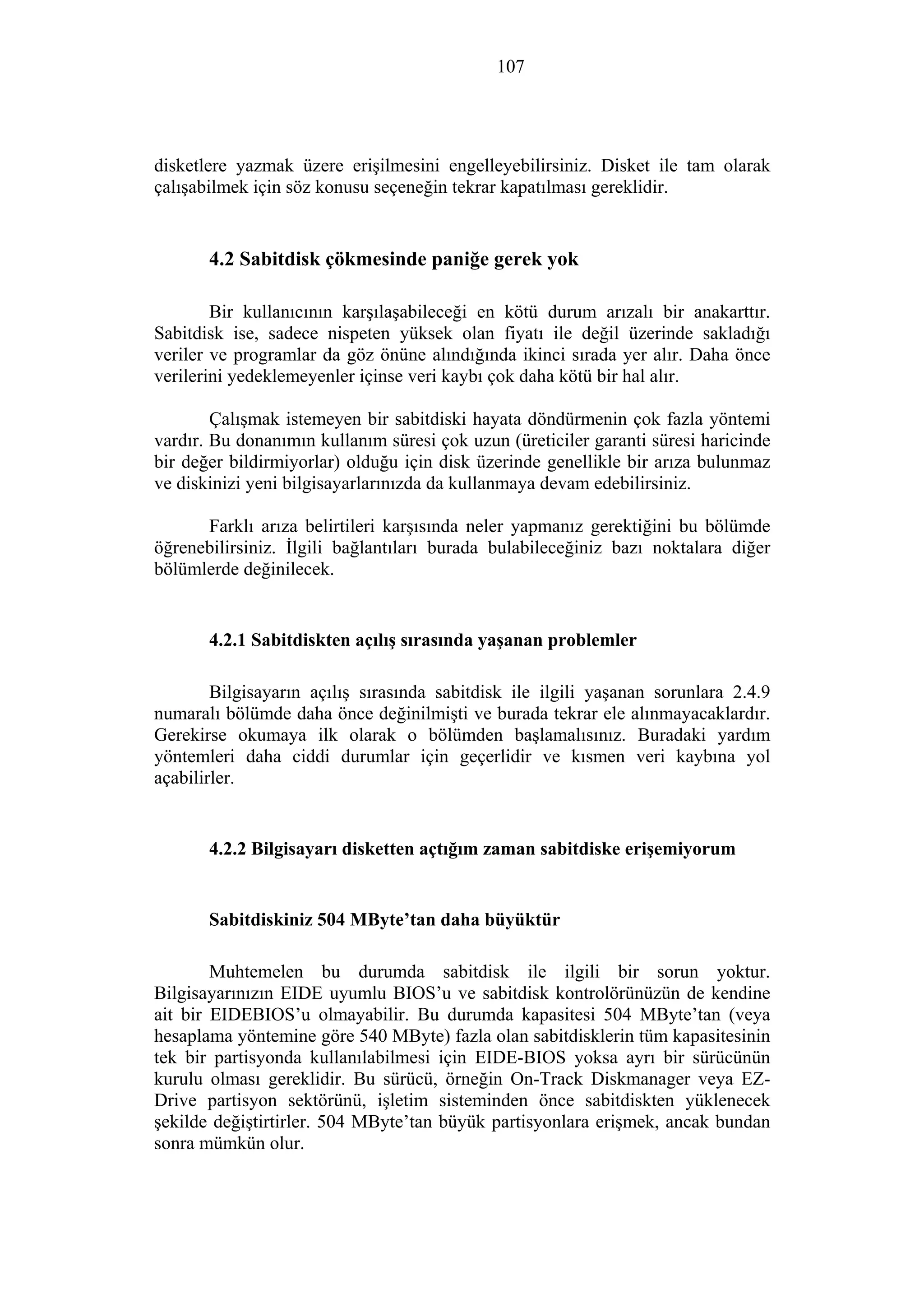 107
disketlere yazmak üzere erişilmesini engelleyebilirsiniz. Disket ile tam olarak
çalışabilmek için söz konusu seçeneğin tekrar kapatılması gereklidir.
4.2 Sabitdisk çökmesinde paniğe gerek yok
Bir kullanıcının karşılaşabileceği en kötü durum arızalı bir anakarttır.
Sabitdisk ise, sadece nispeten yüksek olan fiyatı ile değil üzerinde sakladığı
veriler ve programlar da göz önüne alındığında ikinci sırada yer alır. Daha önce
verilerini yedeklemeyenler içinse veri kaybı çok daha kötü bir hal alır.
Çalışmak istemeyen bir sabitdiski hayata döndürmenin çok fazla yöntemi
vardır. Bu donanımın kullanım süresi çok uzun (üreticiler garanti süresi haricinde
bir değer bildirmiyorlar) olduğu için disk üzerinde genellikle bir arıza bulunmaz
ve diskinizi yeni bilgisayarlarınızda da kullanmaya devam edebilirsiniz.
Farklı arıza belirtileri karşısında neler yapmanız gerektiğini bu bölümde
öğrenebilirsiniz. İlgili bağlantıları burada bulabileceğiniz bazı noktalara diğer
bölümlerde değinilecek.
4.2.1 Sabitdiskten açılış sırasında yaşanan problemler
Bilgisayarın açılış sırasında sabitdisk ile ilgili yaşanan sorunlara 2.4.9
numaralı bölümde daha önce değinilmişti ve burada tekrar ele alınmayacaklardır.
Gerekirse okumaya ilk olarak o bölümden başlamalısınız. Buradaki yardım
yöntemleri daha ciddi durumlar için geçerlidir ve kısmen veri kaybına yol
açabilirler.
4.2.2 Bilgisayarı disketten açtığım zaman sabitdiske erişemiyorum
Sabitdiskiniz 504 MByte’tan daha büyüktür
Muhtemelen bu durumda sabitdisk ile ilgili bir sorun yoktur.
Bilgisayarınızın EIDE uyumlu BIOS’u ve sabitdisk kontrolörünüzün de kendine
ait bir EIDEBIOS’u olmayabilir. Bu durumda kapasitesi 504 MByte’tan (veya
hesaplama yöntemine göre 540 MByte) fazla olan sabitdisklerin tüm kapasitesinin
tek bir partisyonda kullanılabilmesi için EIDE-BIOS yoksa ayrı bir sürücünün
kurulu olması gereklidir. Bu sürücü, örneğin On-Track Diskmanager veya EZ-
Drive partisyon sektörünü, işletim sisteminden önce sabitdiskten yüklenecek
şekilde değiştirtirler. 504 MByte’tan büyük partisyonlara erişmek, ancak bundan
sonra mümkün olur.
 