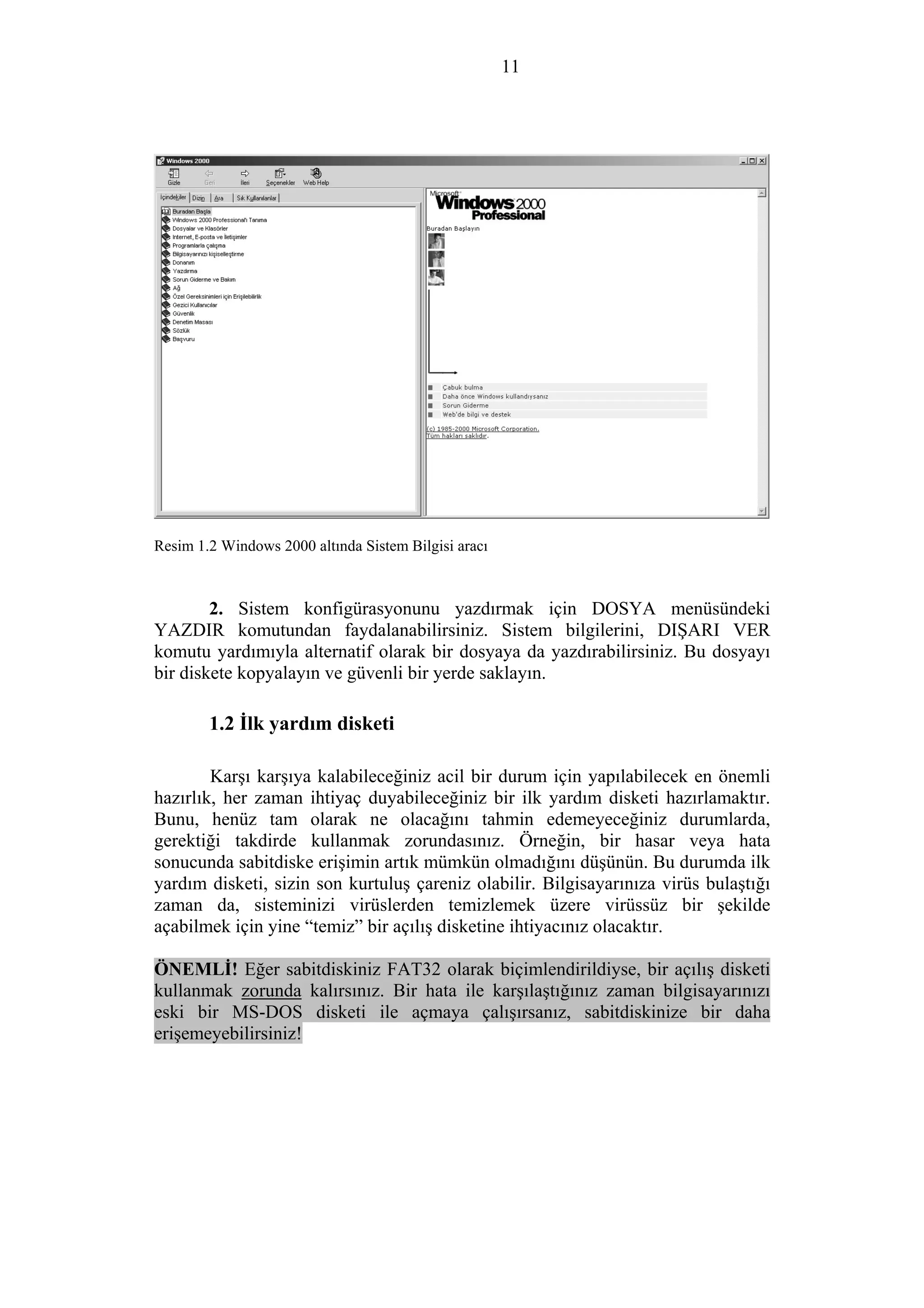 11
Resim 1.2 Windows 2000 altında Sistem Bilgisi aracı
2. Sistem konfigürasyonunu yazdırmak için DOSYA menüsündeki
YAZDIR komutundan faydalanabilirsiniz. Sistem bilgilerini, DIŞARI VER
komutu yardımıyla alternatif olarak bir dosyaya da yazdırabilirsiniz. Bu dosyayı
bir diskete kopyalayın ve güvenli bir yerde saklayın.
1.2 İlk yardım disketi
Karşı karşıya kalabileceğiniz acil bir durum için yapılabilecek en önemli
hazırlık, her zaman ihtiyaç duyabileceğiniz bir ilk yardım disketi hazırlamaktır.
Bunu, henüz tam olarak ne olacağını tahmin edemeyeceğiniz durumlarda,
gerektiği takdirde kullanmak zorundasınız. Örneğin, bir hasar veya hata
sonucunda sabitdiske erişimin artık mümkün olmadığını düşünün. Bu durumda ilk
yardım disketi, sizin son kurtuluş çareniz olabilir. Bilgisayarınıza virüs bulaştığı
zaman da, sisteminizi virüslerden temizlemek üzere virüssüz bir şekilde
açabilmek için yine “temiz” bir açılış disketine ihtiyacınız olacaktır.
ÖNEMLİ! Eğer sabitdiskiniz FAT32 olarak biçimlendirildiyse, bir açılış disketi
kullanmak zorunda kalırsınız. Bir hata ile karşılaştığınız zaman bilgisayarınızı
eski bir MS-DOS disketi ile açmaya çalışırsanız, sabitdiskinize bir daha
erişemeyebilirsiniz!
 