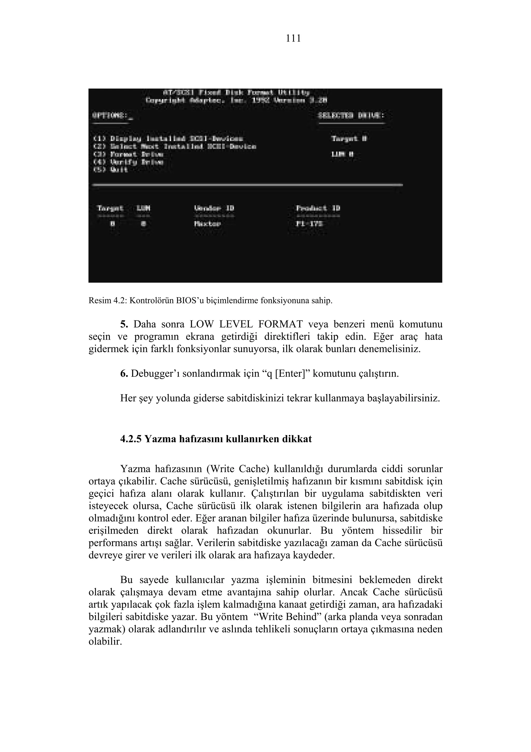 111
Resim 4.2: Kontrolörün BIOS’u biçimlendirme fonksiyonuna sahip.
5. Daha sonra LOW LEVEL FORMAT veya benzeri menü komutunu
seçin ve programın ekrana getirdiği direktifleri takip edin. Eğer araç hata
gidermek için farklı fonksiyonlar sunuyorsa, ilk olarak bunları denemelisiniz.
6. Debugger’ı sonlandırmak için “q [Enter]” komutunu çalıştırın.
Her şey yolunda giderse sabitdiskinizi tekrar kullanmaya başlayabilirsiniz.
4.2.5 Yazma hafızasını kullanırken dikkat
Yazma hafızasının (Write Cache) kullanıldığı durumlarda ciddi sorunlar
ortaya çıkabilir. Cache sürücüsü, genişletilmiş hafızanın bir kısmını sabitdisk için
geçici hafıza alanı olarak kullanır. Çalıştırılan bir uygulama sabitdiskten veri
isteyecek olursa, Cache sürücüsü ilk olarak istenen bilgilerin ara hafızada olup
olmadığını kontrol eder. Eğer aranan bilgiler hafıza üzerinde bulunursa, sabitdiske
erişilmeden direkt olarak hafızadan okunurlar. Bu yöntem hissedilir bir
performans artışı sağlar. Verilerin sabitdiske yazılacağı zaman da Cache sürücüsü
devreye girer ve verileri ilk olarak ara hafızaya kaydeder.
Bu sayede kullanıcılar yazma işleminin bitmesini beklemeden direkt
olarak çalışmaya devam etme avantajına sahip olurlar. Ancak Cache sürücüsü
artık yapılacak çok fazla işlem kalmadığına kanaat getirdiği zaman, ara hafızadaki
bilgileri sabitdiske yazar. Bu yöntem “Write Behind” (arka planda veya sonradan
yazmak) olarak adlandırılır ve aslında tehlikeli sonuçların ortaya çıkmasına neden
olabilir.
 