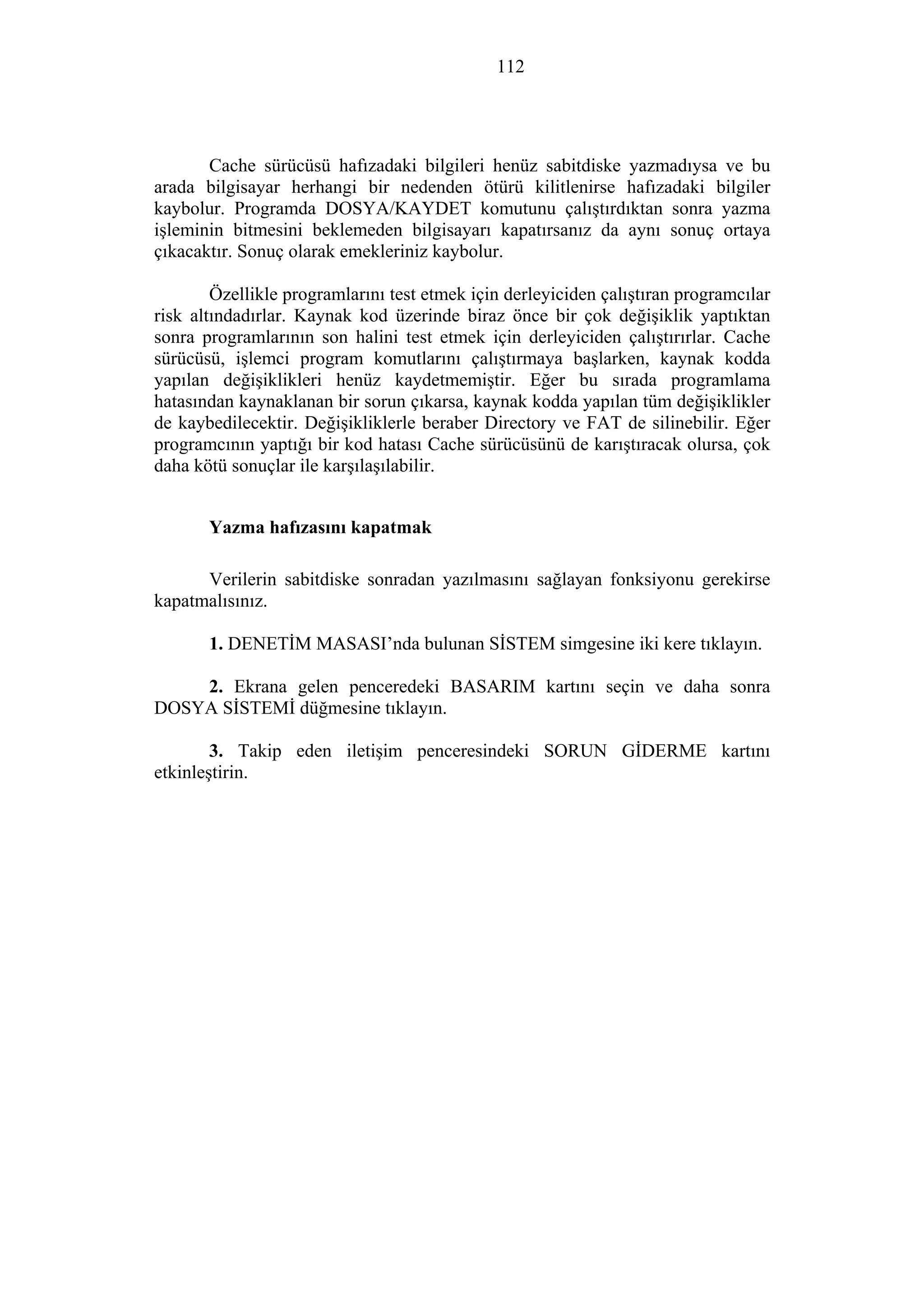112
Cache sürücüsü hafızadaki bilgileri henüz sabitdiske yazmadıysa ve bu
arada bilgisayar herhangi bir nedenden ötürü kilitlenirse hafızadaki bilgiler
kaybolur. Programda DOSYA/KAYDET komutunu çalıştırdıktan sonra yazma
işleminin bitmesini beklemeden bilgisayarı kapatırsanız da aynı sonuç ortaya
çıkacaktır. Sonuç olarak emekleriniz kaybolur.
Özellikle programlarını test etmek için derleyiciden çalıştıran programcılar
risk altındadırlar. Kaynak kod üzerinde biraz önce bir çok değişiklik yaptıktan
sonra programlarının son halini test etmek için derleyiciden çalıştırırlar. Cache
sürücüsü, işlemci program komutlarını çalıştırmaya başlarken, kaynak kodda
yapılan değişiklikleri henüz kaydetmemiştir. Eğer bu sırada programlama
hatasından kaynaklanan bir sorun çıkarsa, kaynak kodda yapılan tüm değişiklikler
de kaybedilecektir. Değişikliklerle beraber Directory ve FAT de silinebilir. Eğer
programcının yaptığı bir kod hatası Cache sürücüsünü de karıştıracak olursa, çok
daha kötü sonuçlar ile karşılaşılabilir.
Yazma hafızasını kapatmak
Verilerin sabitdiske sonradan yazılmasını sağlayan fonksiyonu gerekirse
kapatmalısınız.
1. DENETİM MASASI’nda bulunan SİSTEM simgesine iki kere tıklayın.
2. Ekrana gelen penceredeki BASARIM kartını seçin ve daha sonra
DOSYA SİSTEMİ düğmesine tıklayın.
3. Takip eden iletişim penceresindeki SORUN GİDERME kartını
etkinleştirin.
 
