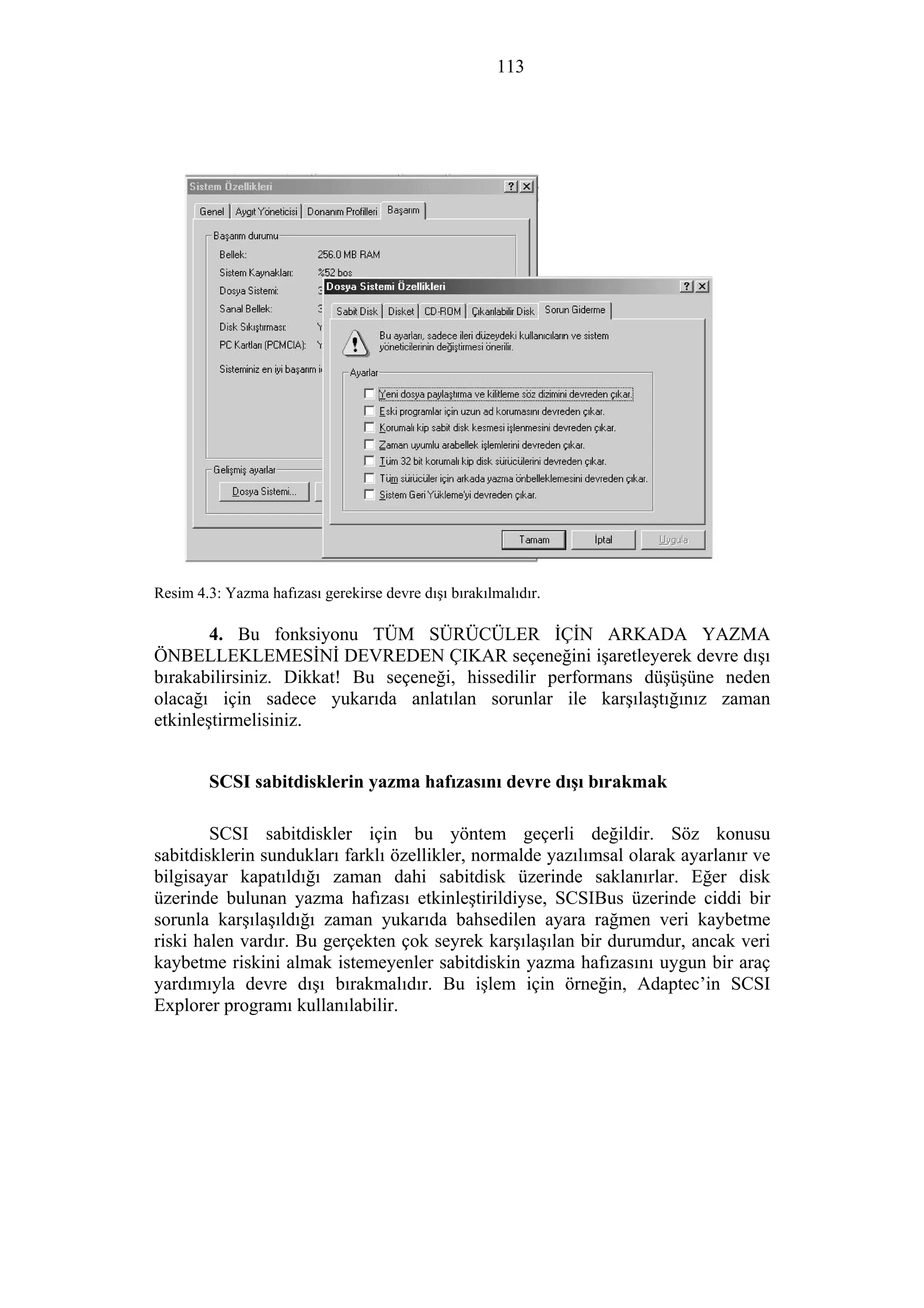 113
Resim 4.3: Yazma hafızası gerekirse devre dışı bırakılmalıdır.
4. Bu fonksiyonu TÜM SÜRÜCÜLER İÇİN ARKADA YAZMA
ÖNBELLEKLEMESİNİ DEVREDEN ÇIKAR seçeneğini işaretleyerek devre dışı
bırakabilirsiniz. Dikkat! Bu seçeneği, hissedilir performans düşüşüne neden
olacağı için sadece yukarıda anlatılan sorunlar ile karşılaştığınız zaman
etkinleştirmelisiniz.
SCSI sabitdisklerin yazma hafızasını devre dışı bırakmak
SCSI sabitdiskler için bu yöntem geçerli değildir. Söz konusu
sabitdisklerin sundukları farklı özellikler, normalde yazılımsal olarak ayarlanır ve
bilgisayar kapatıldığı zaman dahi sabitdisk üzerinde saklanırlar. Eğer disk
üzerinde bulunan yazma hafızası etkinleştirildiyse, SCSIBus üzerinde ciddi bir
sorunla karşılaşıldığı zaman yukarıda bahsedilen ayara rağmen veri kaybetme
riski halen vardır. Bu gerçekten çok seyrek karşılaşılan bir durumdur, ancak veri
kaybetme riskini almak istemeyenler sabitdiskin yazma hafızasını uygun bir araç
yardımıyla devre dışı bırakmalıdır. Bu işlem için örneğin, Adaptec’in SCSI
Explorer programı kullanılabilir.
 