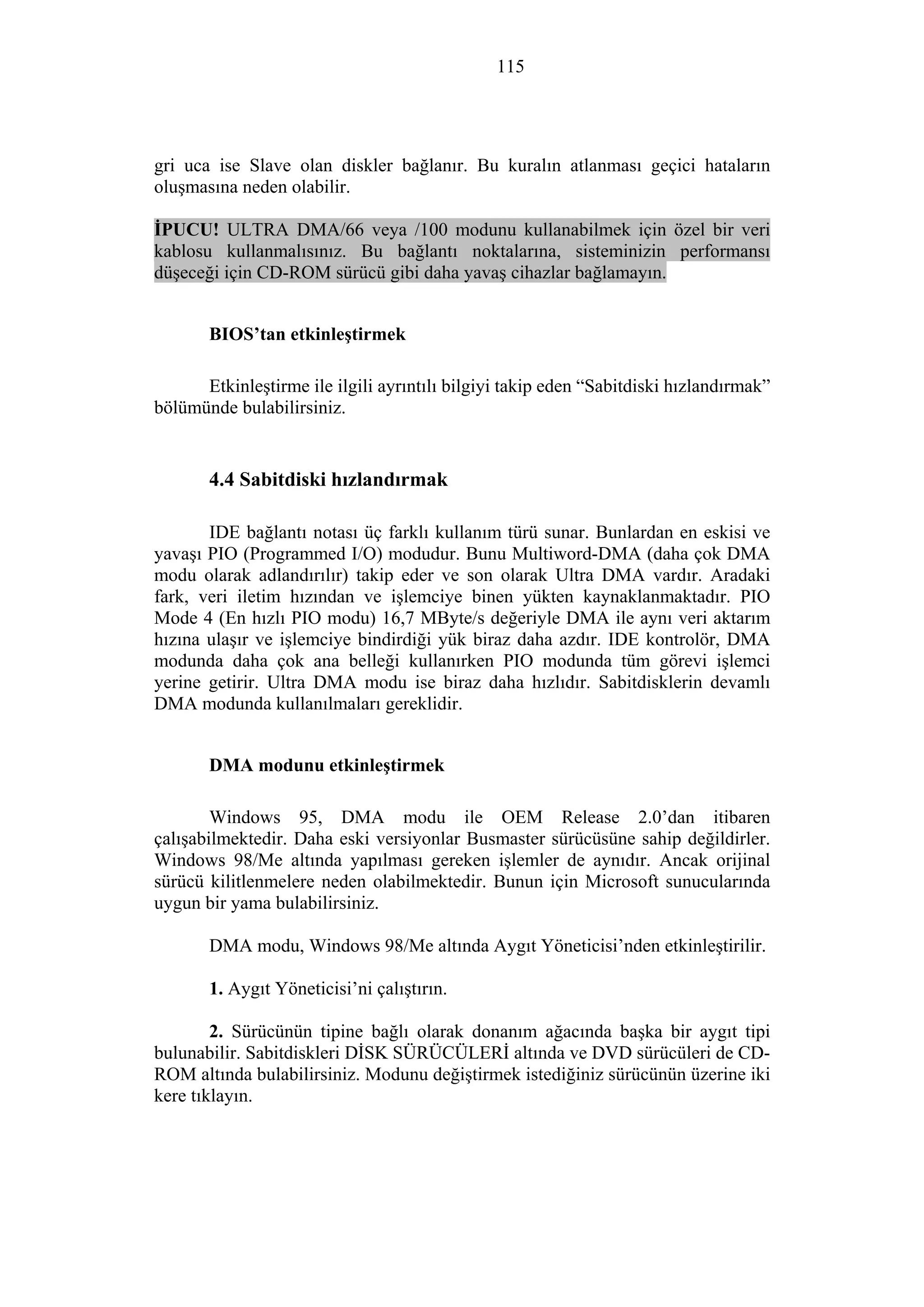 115
gri uca ise Slave olan diskler bağlanır. Bu kuralın atlanması geçici hataların
oluşmasına neden olabilir.
İPUCU! ULTRA DMA/66 veya /100 modunu kullanabilmek için özel bir veri
kablosu kullanmalısınız. Bu bağlantı noktalarına, sisteminizin performansı
düşeceği için CD-ROM sürücü gibi daha yavaş cihazlar bağlamayın.
BIOS’tan etkinleştirmek
Etkinleştirme ile ilgili ayrıntılı bilgiyi takip eden “Sabitdiski hızlandırmak”
bölümünde bulabilirsiniz.
4.4 Sabitdiski hızlandırmak
IDE bağlantı notası üç farklı kullanım türü sunar. Bunlardan en eskisi ve
yavaşı PIO (Programmed I/O) modudur. Bunu Multiword-DMA (daha çok DMA
modu olarak adlandırılır) takip eder ve son olarak Ultra DMA vardır. Aradaki
fark, veri iletim hızından ve işlemciye binen yükten kaynaklanmaktadır. PIO
Mode 4 (En hızlı PIO modu) 16,7 MByte/s değeriyle DMA ile aynı veri aktarım
hızına ulaşır ve işlemciye bindirdiği yük biraz daha azdır. IDE kontrolör, DMA
modunda daha çok ana belleği kullanırken PIO modunda tüm görevi işlemci
yerine getirir. Ultra DMA modu ise biraz daha hızlıdır. Sabitdisklerin devamlı
DMA modunda kullanılmaları gereklidir.
DMA modunu etkinleştirmek
Windows 95, DMA modu ile OEM Release 2.0’dan itibaren
çalışabilmektedir. Daha eski versiyonlar Busmaster sürücüsüne sahip değildirler.
Windows 98/Me altında yapılması gereken işlemler de aynıdır. Ancak orijinal
sürücü kilitlenmelere neden olabilmektedir. Bunun için Microsoft sunucularında
uygun bir yama bulabilirsiniz.
DMA modu, Windows 98/Me altında Aygıt Yöneticisi’nden etkinleştirilir.
1. Aygıt Yöneticisi’ni çalıştırın.
2. Sürücünün tipine bağlı olarak donanım ağacında başka bir aygıt tipi
bulunabilir. Sabitdiskleri DİSK SÜRÜCÜLERİ altında ve DVD sürücüleri de CD-
ROM altında bulabilirsiniz. Modunu değiştirmek istediğiniz sürücünün üzerine iki
kere tıklayın.
 