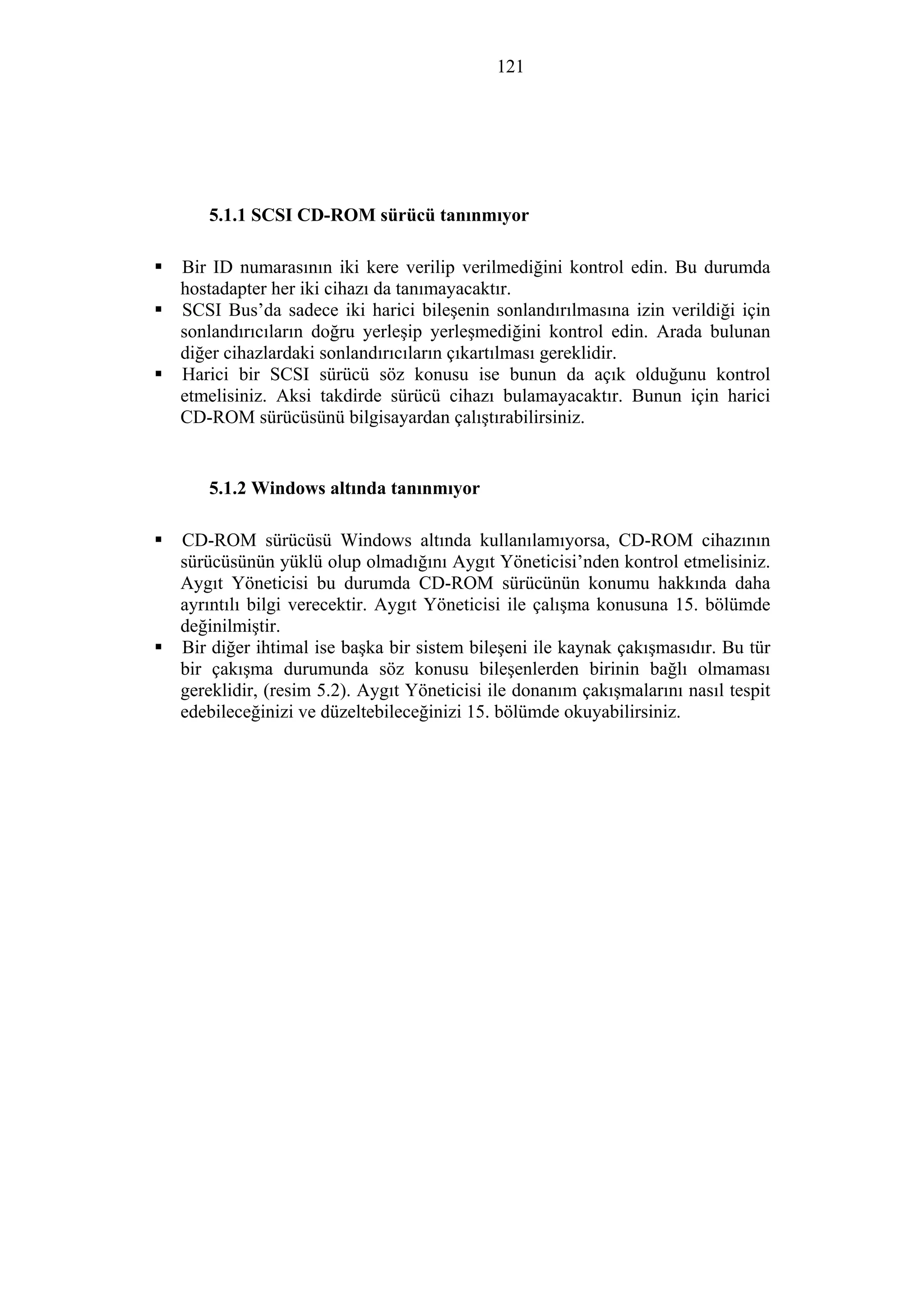 121
5.1.1 SCSI CD-ROM sürücü tanınmıyor
Bir ID numarasının iki kere verilip verilmediğini kontrol edin. Bu durumda
hostadapter her iki cihazı da tanımayacaktır.
SCSI Bus’da sadece iki harici bileşenin sonlandırılmasına izin verildiği için
sonlandırıcıların doğru yerleşip yerleşmediğini kontrol edin. Arada bulunan
diğer cihazlardaki sonlandırıcıların çıkartılması gereklidir.
Harici bir SCSI sürücü söz konusu ise bunun da açık olduğunu kontrol
etmelisiniz. Aksi takdirde sürücü cihazı bulamayacaktır. Bunun için harici
CD-ROM sürücüsünü bilgisayardan çalıştırabilirsiniz.
5.1.2 Windows altında tanınmıyor
CD-ROM sürücüsü Windows altında kullanılamıyorsa, CD-ROM cihazının
sürücüsünün yüklü olup olmadığını Aygıt Yöneticisi’nden kontrol etmelisiniz.
Aygıt Yöneticisi bu durumda CD-ROM sürücünün konumu hakkında daha
ayrıntılı bilgi verecektir. Aygıt Yöneticisi ile çalışma konusuna 15. bölümde
değinilmiştir.
Bir diğer ihtimal ise başka bir sistem bileşeni ile kaynak çakışmasıdır. Bu tür
bir çakışma durumunda söz konusu bileşenlerden birinin bağlı olmaması
gereklidir, (resim 5.2). Aygıt Yöneticisi ile donanım çakışmalarını nasıl tespit
edebileceğinizi ve düzeltebileceğinizi 15. bölümde okuyabilirsiniz.
 