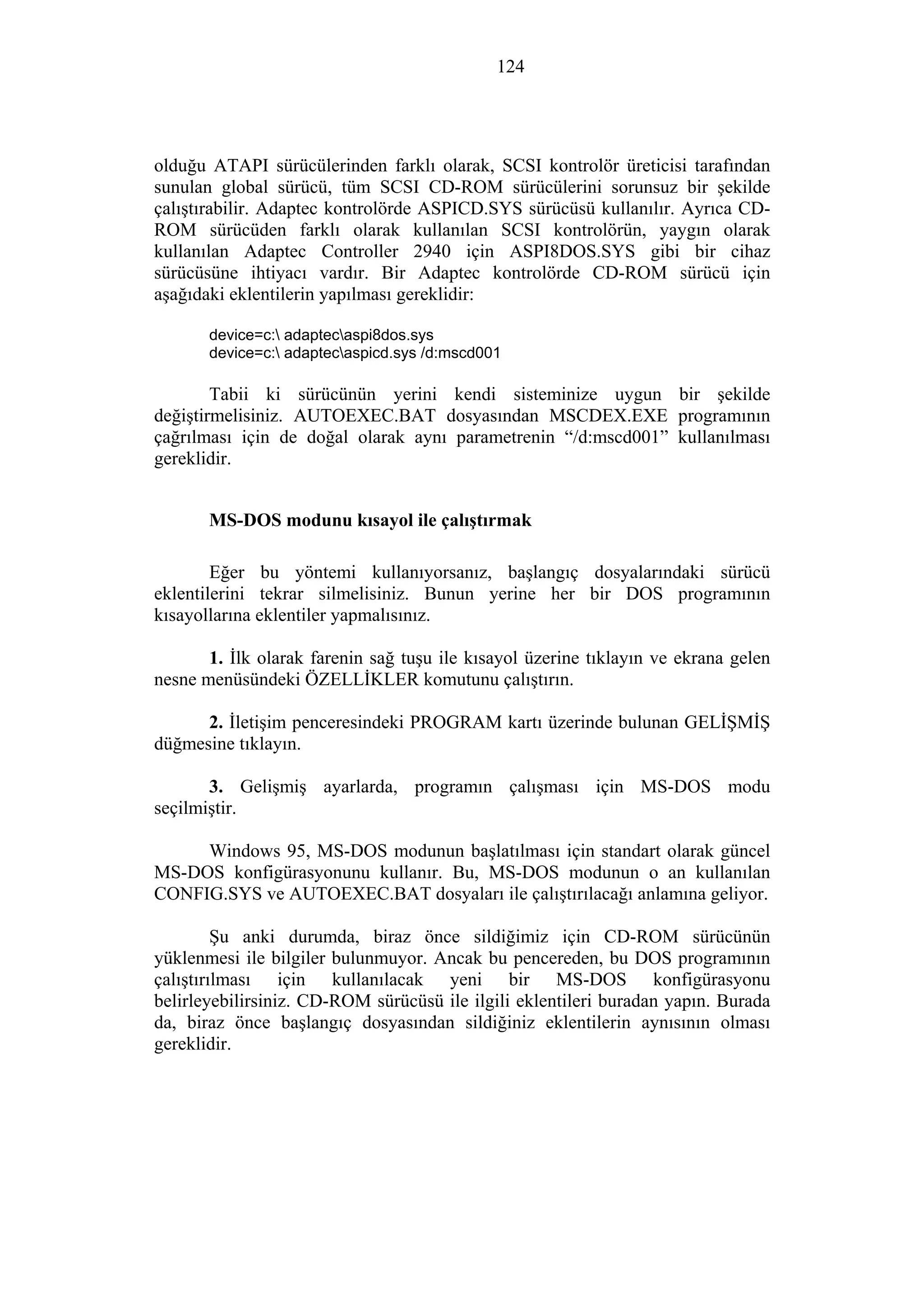 124
olduğu ATAPI sürücülerinden farklı olarak, SCSI kontrolör üreticisi tarafından
sunulan global sürücü, tüm SCSI CD-ROM sürücülerini sorunsuz bir şekilde
çalıştırabilir. Adaptec kontrolörde ASPICD.SYS sürücüsü kullanılır. Ayrıca CD-
ROM sürücüden farklı olarak kullanılan SCSI kontrolörün, yaygın olarak
kullanılan Adaptec Controller 2940 için ASPI8DOS.SYS gibi bir cihaz
sürücüsüne ihtiyacı vardır. Bir Adaptec kontrolörde CD-ROM sürücü için
aşağıdaki eklentilerin yapılması gereklidir:
device=c: adaptecaspi8dos.sys
device=c: adaptecaspicd.sys /d:mscd001
Tabii ki sürücünün yerini kendi sisteminize uygun bir şekilde
değiştirmelisiniz. AUTOEXEC.BAT dosyasından MSCDEX.EXE programının
çağrılması için de doğal olarak aynı parametrenin “/d:mscd001” kullanılması
gereklidir.
MS-DOS modunu kısayol ile çalıştırmak
Eğer bu yöntemi kullanıyorsanız, başlangıç dosyalarındaki sürücü
eklentilerini tekrar silmelisiniz. Bunun yerine her bir DOS programının
kısayollarına eklentiler yapmalısınız.
1. İlk olarak farenin sağ tuşu ile kısayol üzerine tıklayın ve ekrana gelen
nesne menüsündeki ÖZELLİKLER komutunu çalıştırın.
2. İletişim penceresindeki PROGRAM kartı üzerinde bulunan GELİŞMİŞ
düğmesine tıklayın.
3. Gelişmiş ayarlarda, programın çalışması için MS-DOS modu
seçilmiştir.
Windows 95, MS-DOS modunun başlatılması için standart olarak güncel
MS-DOS konfigürasyonunu kullanır. Bu, MS-DOS modunun o an kullanılan
CONFIG.SYS ve AUTOEXEC.BAT dosyaları ile çalıştırılacağı anlamına geliyor.
Şu anki durumda, biraz önce sildiğimiz için CD-ROM sürücünün
yüklenmesi ile bilgiler bulunmuyor. Ancak bu pencereden, bu DOS programının
çalıştırılması için kullanılacak yeni bir MS-DOS konfigürasyonu
belirleyebilirsiniz. CD-ROM sürücüsü ile ilgili eklentileri buradan yapın. Burada
da, biraz önce başlangıç dosyasından sildiğiniz eklentilerin aynısının olması
gereklidir.
 