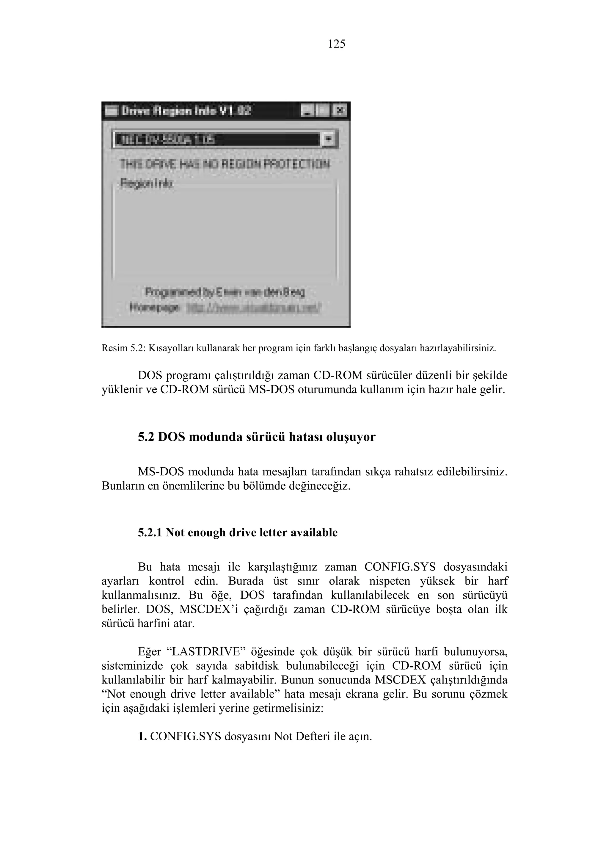 125
Resim 5.2: Kısayolları kullanarak her program için farklı başlangıç dosyaları hazırlayabilirsiniz.
DOS programı çalıştırıldığı zaman CD-ROM sürücüler düzenli bir şekilde
yüklenir ve CD-ROM sürücü MS-DOS oturumunda kullanım için hazır hale gelir.
5.2 DOS modunda sürücü hatası oluşuyor
MS-DOS modunda hata mesajları tarafından sıkça rahatsız edilebilirsiniz.
Bunların en önemlilerine bu bölümde değineceğiz.
5.2.1 Not enough drive letter available
Bu hata mesajı ile karşılaştığınız zaman CONFIG.SYS dosyasındaki
ayarları kontrol edin. Burada üst sınır olarak nispeten yüksek bir harf
kullanmalısınız. Bu öğe, DOS tarafından kullanılabilecek en son sürücüyü
belirler. DOS, MSCDEX’i çağırdığı zaman CD-ROM sürücüye boşta olan ilk
sürücü harfini atar.
Eğer “LASTDRIVE” öğesinde çok düşük bir sürücü harfi bulunuyorsa,
sisteminizde çok sayıda sabitdisk bulunabileceği için CD-ROM sürücü için
kullanılabilir bir harf kalmayabilir. Bunun sonucunda MSCDEX çalıştırıldığında
“Not enough drive letter available” hata mesajı ekrana gelir. Bu sorunu çözmek
için aşağıdaki işlemleri yerine getirmelisiniz:
1. CONFIG.SYS dosyasını Not Defteri ile açın.
 