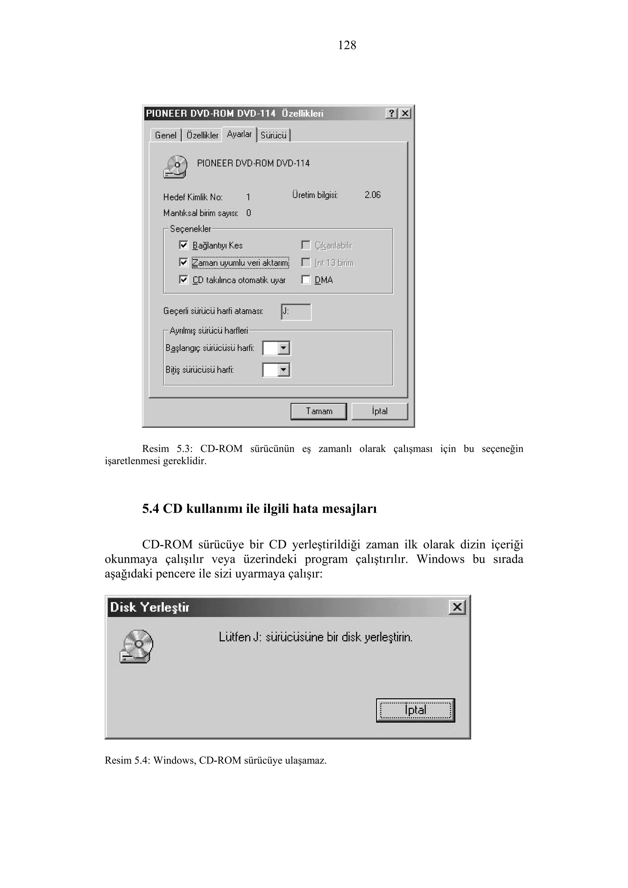 128
Resim 5.3: CD-ROM sürücünün eş zamanlı olarak çalışması için bu seçeneğin
işaretlenmesi gereklidir.
5.4 CD kullanımı ile ilgili hata mesajları
CD-ROM sürücüye bir CD yerleştirildiği zaman ilk olarak dizin içeriği
okunmaya çalışılır veya üzerindeki program çalıştırılır. Windows bu sırada
aşağıdaki pencere ile sizi uyarmaya çalışır:
Resim 5.4: Windows, CD-ROM sürücüye ulaşamaz.
 