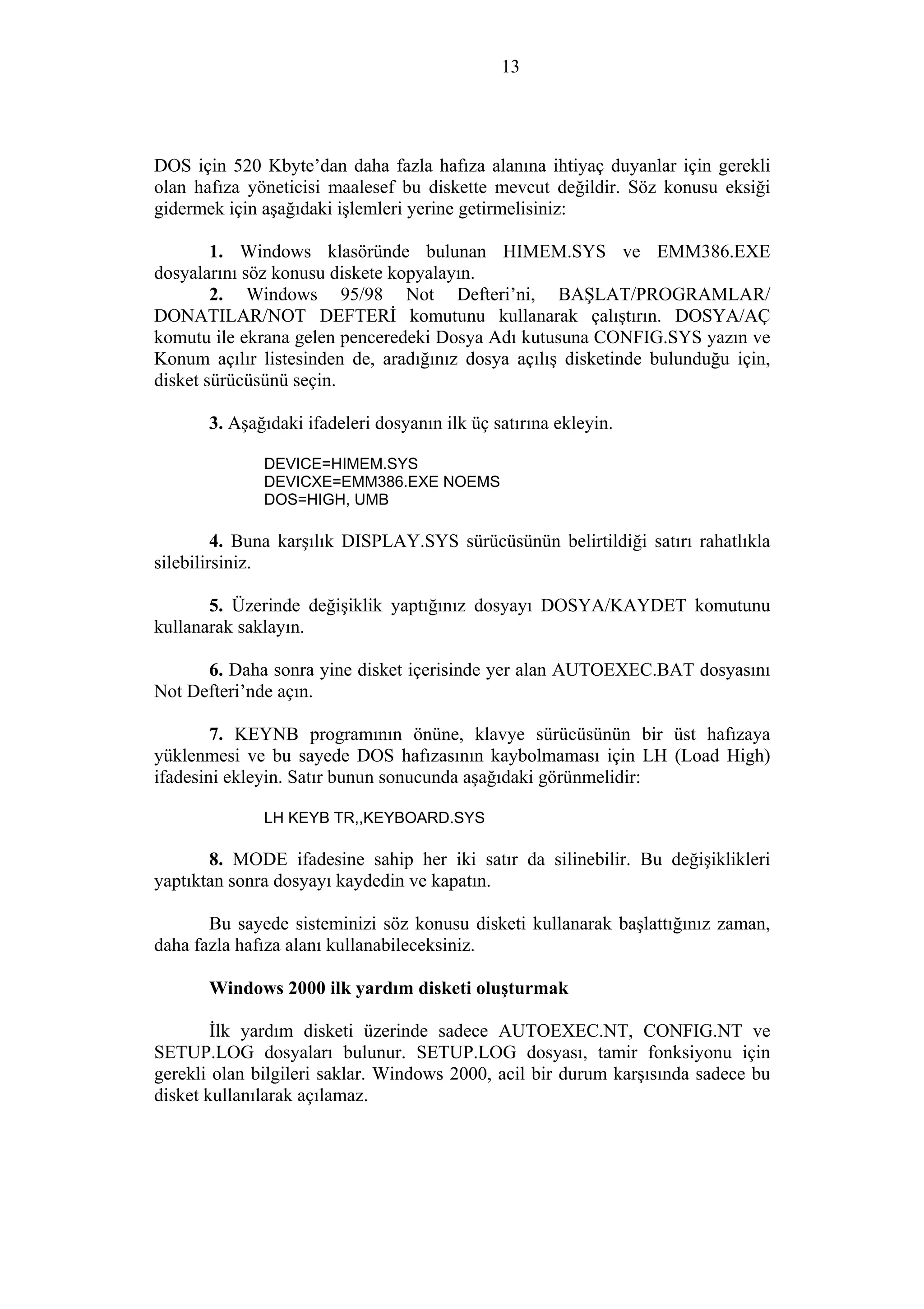 13
DOS için 520 Kbyte’dan daha fazla hafıza alanına ihtiyaç duyanlar için gerekli
olan hafıza yöneticisi maalesef bu diskette mevcut değildir. Söz konusu eksiği
gidermek için aşağıdaki işlemleri yerine getirmelisiniz:
1. Windows klasöründe bulunan HIMEM.SYS ve EMM386.EXE
dosyalarını söz konusu diskete kopyalayın.
2. Windows 95/98 Not Defteri’ni, BAŞLAT/PROGRAMLAR/
DONATILAR/NOT DEFTERİ komutunu kullanarak çalıştırın. DOSYA/AÇ
komutu ile ekrana gelen penceredeki Dosya Adı kutusuna CONFIG.SYS yazın ve
Konum açılır listesinden de, aradığınız dosya açılış disketinde bulunduğu için,
disket sürücüsünü seçin.
3. Aşağıdaki ifadeleri dosyanın ilk üç satırına ekleyin.
DEVICE=HIMEM.SYS
DEVICXE=EMM386.EXE NOEMS
DOS=HIGH, UMB
4. Buna karşılık DISPLAY.SYS sürücüsünün belirtildiği satırı rahatlıkla
silebilirsiniz.
5. Üzerinde değişiklik yaptığınız dosyayı DOSYA/KAYDET komutunu
kullanarak saklayın.
6. Daha sonra yine disket içerisinde yer alan AUTOEXEC.BAT dosyasını
Not Defteri’nde açın.
7. KEYNB programının önüne, klavye sürücüsünün bir üst hafızaya
yüklenmesi ve bu sayede DOS hafızasının kaybolmaması için LH (Load High)
ifadesini ekleyin. Satır bunun sonucunda aşağıdaki görünmelidir:
LH KEYB TR,,KEYBOARD.SYS
8. MODE ifadesine sahip her iki satır da silinebilir. Bu değişiklikleri
yaptıktan sonra dosyayı kaydedin ve kapatın.
Bu sayede sisteminizi söz konusu disketi kullanarak başlattığınız zaman,
daha fazla hafıza alanı kullanabileceksiniz.
Windows 2000 ilk yardım disketi oluşturmak
İlk yardım disketi üzerinde sadece AUTOEXEC.NT, CONFIG.NT ve
SETUP.LOG dosyaları bulunur. SETUP.LOG dosyası, tamir fonksiyonu için
gerekli olan bilgileri saklar. Windows 2000, acil bir durum karşısında sadece bu
disket kullanılarak açılamaz.
 