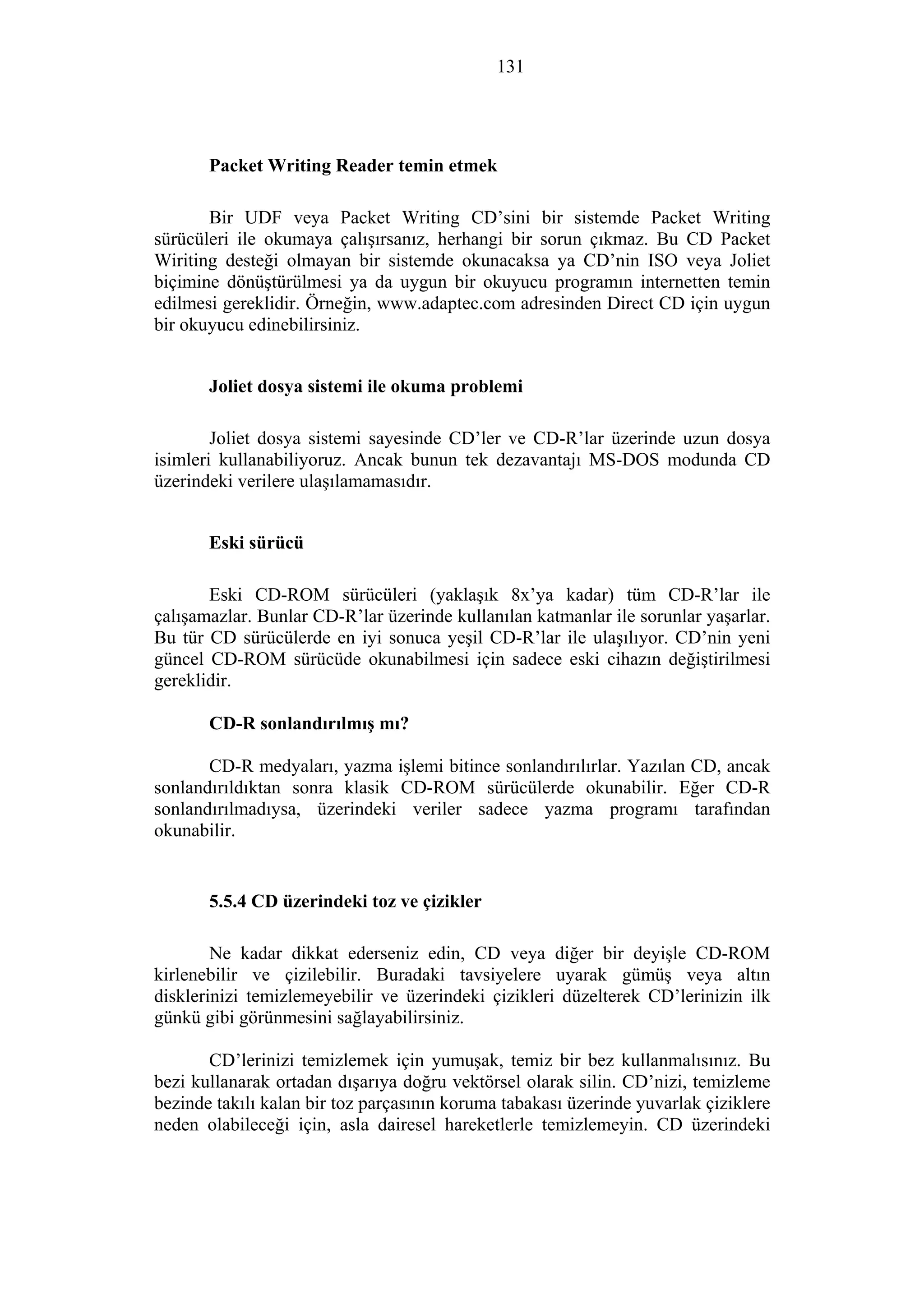 131
Packet Writing Reader temin etmek
Bir UDF veya Packet Writing CD’sini bir sistemde Packet Writing
sürücüleri ile okumaya çalışırsanız, herhangi bir sorun çıkmaz. Bu CD Packet
Wiriting desteği olmayan bir sistemde okunacaksa ya CD’nin ISO veya Joliet
biçimine dönüştürülmesi ya da uygun bir okuyucu programın internetten temin
edilmesi gereklidir. Örneğin, www.adaptec.com adresinden Direct CD için uygun
bir okuyucu edinebilirsiniz.
Joliet dosya sistemi ile okuma problemi
Joliet dosya sistemi sayesinde CD’ler ve CD-R’lar üzerinde uzun dosya
isimleri kullanabiliyoruz. Ancak bunun tek dezavantajı MS-DOS modunda CD
üzerindeki verilere ulaşılamamasıdır.
Eski sürücü
Eski CD-ROM sürücüleri (yaklaşık 8x’ya kadar) tüm CD-R’lar ile
çalışamazlar. Bunlar CD-R’lar üzerinde kullanılan katmanlar ile sorunlar yaşarlar.
Bu tür CD sürücülerde en iyi sonuca yeşil CD-R’lar ile ulaşılıyor. CD’nin yeni
güncel CD-ROM sürücüde okunabilmesi için sadece eski cihazın değiştirilmesi
gereklidir.
CD-R sonlandırılmış mı?
CD-R medyaları, yazma işlemi bitince sonlandırılırlar. Yazılan CD, ancak
sonlandırıldıktan sonra klasik CD-ROM sürücülerde okunabilir. Eğer CD-R
sonlandırılmadıysa, üzerindeki veriler sadece yazma programı tarafından
okunabilir.
5.5.4 CD üzerindeki toz ve çizikler
Ne kadar dikkat ederseniz edin, CD veya diğer bir deyişle CD-ROM
kirlenebilir ve çizilebilir. Buradaki tavsiyelere uyarak gümüş veya altın
disklerinizi temizlemeyebilir ve üzerindeki çizikleri düzelterek CD’lerinizin ilk
günkü gibi görünmesini sağlayabilirsiniz.
CD’lerinizi temizlemek için yumuşak, temiz bir bez kullanmalısınız. Bu
bezi kullanarak ortadan dışarıya doğru vektörsel olarak silin. CD’nizi, temizleme
bezinde takılı kalan bir toz parçasının koruma tabakası üzerinde yuvarlak çiziklere
neden olabileceği için, asla dairesel hareketlerle temizlemeyin. CD üzerindeki
 
