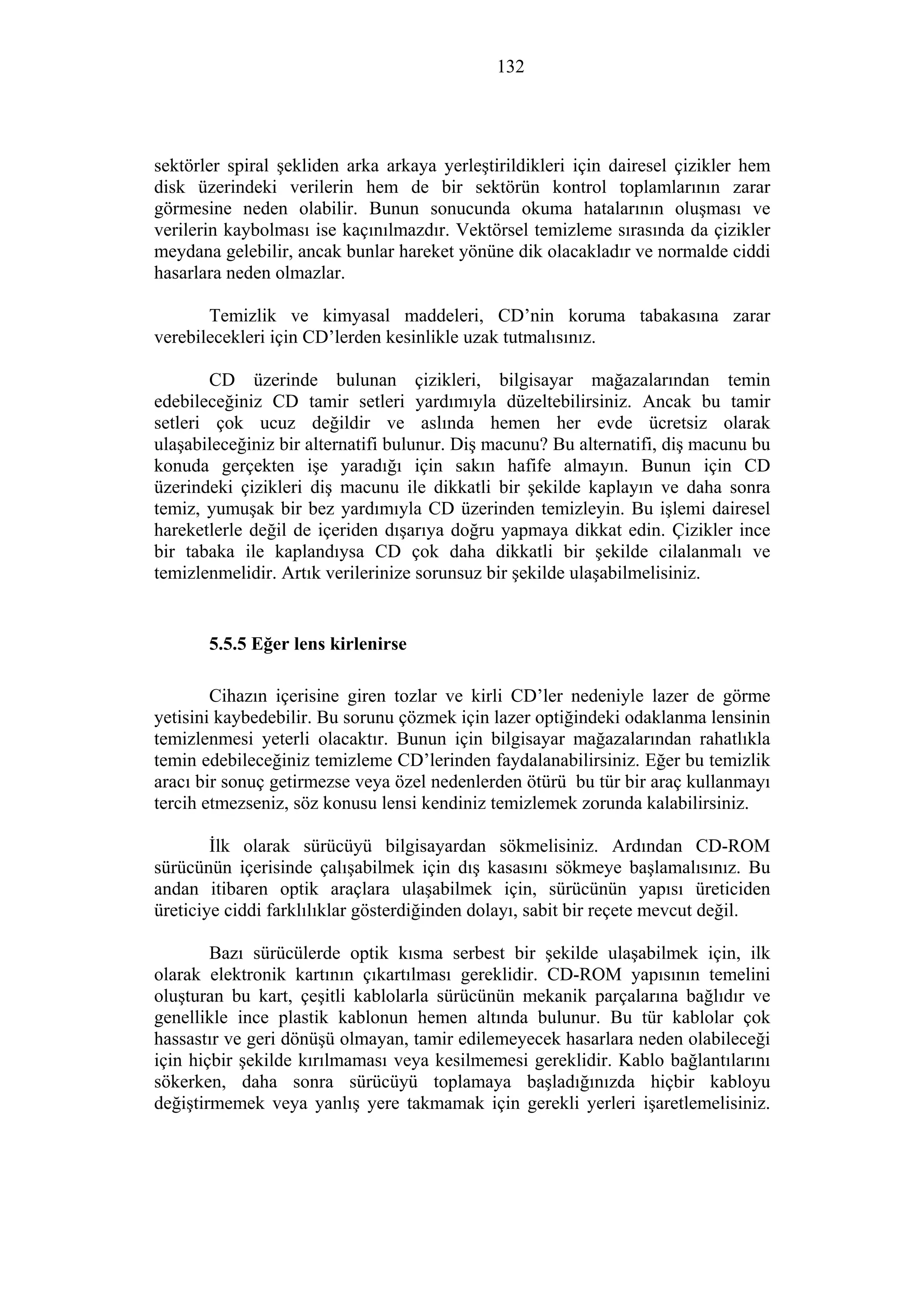 132
sektörler spiral şekliden arka arkaya yerleştirildikleri için dairesel çizikler hem
disk üzerindeki verilerin hem de bir sektörün kontrol toplamlarının zarar
görmesine neden olabilir. Bunun sonucunda okuma hatalarının oluşması ve
verilerin kaybolması ise kaçınılmazdır. Vektörsel temizleme sırasında da çizikler
meydana gelebilir, ancak bunlar hareket yönüne dik olacakladır ve normalde ciddi
hasarlara neden olmazlar.
Temizlik ve kimyasal maddeleri, CD’nin koruma tabakasına zarar
verebilecekleri için CD’lerden kesinlikle uzak tutmalısınız.
CD üzerinde bulunan çizikleri, bilgisayar mağazalarından temin
edebileceğiniz CD tamir setleri yardımıyla düzeltebilirsiniz. Ancak bu tamir
setleri çok ucuz değildir ve aslında hemen her evde ücretsiz olarak
ulaşabileceğiniz bir alternatifi bulunur. Diş macunu? Bu alternatifi, diş macunu bu
konuda gerçekten işe yaradığı için sakın hafife almayın. Bunun için CD
üzerindeki çizikleri diş macunu ile dikkatli bir şekilde kaplayın ve daha sonra
temiz, yumuşak bir bez yardımıyla CD üzerinden temizleyin. Bu işlemi dairesel
hareketlerle değil de içeriden dışarıya doğru yapmaya dikkat edin. Çizikler ince
bir tabaka ile kaplandıysa CD çok daha dikkatli bir şekilde cilalanmalı ve
temizlenmelidir. Artık verilerinize sorunsuz bir şekilde ulaşabilmelisiniz.
5.5.5 Eğer lens kirlenirse
Cihazın içerisine giren tozlar ve kirli CD’ler nedeniyle lazer de görme
yetisini kaybedebilir. Bu sorunu çözmek için lazer optiğindeki odaklanma lensinin
temizlenmesi yeterli olacaktır. Bunun için bilgisayar mağazalarından rahatlıkla
temin edebileceğiniz temizleme CD’lerinden faydalanabilirsiniz. Eğer bu temizlik
aracı bir sonuç getirmezse veya özel nedenlerden ötürü bu tür bir araç kullanmayı
tercih etmezseniz, söz konusu lensi kendiniz temizlemek zorunda kalabilirsiniz.
İlk olarak sürücüyü bilgisayardan sökmelisiniz. Ardından CD-ROM
sürücünün içerisinde çalışabilmek için dış kasasını sökmeye başlamalısınız. Bu
andan itibaren optik araçlara ulaşabilmek için, sürücünün yapısı üreticiden
üreticiye ciddi farklılıklar gösterdiğinden dolayı, sabit bir reçete mevcut değil.
Bazı sürücülerde optik kısma serbest bir şekilde ulaşabilmek için, ilk
olarak elektronik kartının çıkartılması gereklidir. CD-ROM yapısının temelini
oluşturan bu kart, çeşitli kablolarla sürücünün mekanik parçalarına bağlıdır ve
genellikle ince plastik kablonun hemen altında bulunur. Bu tür kablolar çok
hassastır ve geri dönüşü olmayan, tamir edilemeyecek hasarlara neden olabileceği
için hiçbir şekilde kırılmaması veya kesilmemesi gereklidir. Kablo bağlantılarını
sökerken, daha sonra sürücüyü toplamaya başladığınızda hiçbir kabloyu
değiştirmemek veya yanlış yere takmamak için gerekli yerleri işaretlemelisiniz.
 