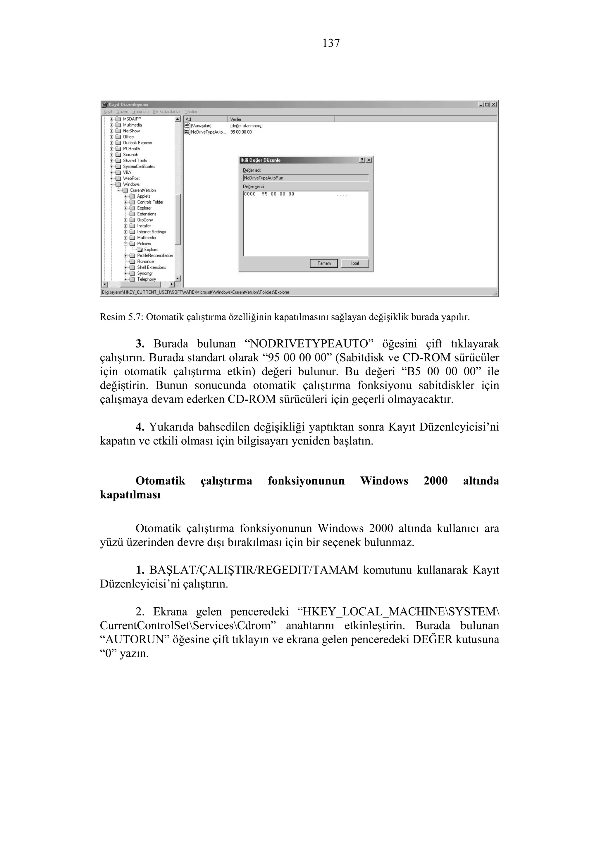 137
Resim 5.7: Otomatik çalıştırma özelliğinin kapatılmasını sağlayan değişiklik burada yapılır.
3. Burada bulunan “NODRIVETYPEAUTO” öğesini çift tıklayarak
çalıştırın. Burada standart olarak “95 00 00 00” (Sabitdisk ve CD-ROM sürücüler
için otomatik çalıştırma etkin) değeri bulunur. Bu değeri “B5 00 00 00” ile
değiştirin. Bunun sonucunda otomatik çalıştırma fonksiyonu sabitdiskler için
çalışmaya devam ederken CD-ROM sürücüleri için geçerli olmayacaktır.
4. Yukarıda bahsedilen değişikliği yaptıktan sonra Kayıt Düzenleyicisi’ni
kapatın ve etkili olması için bilgisayarı yeniden başlatın.
Otomatik çalıştırma fonksiyonunun Windows 2000 altında
kapatılması
Otomatik çalıştırma fonksiyonunun Windows 2000 altında kullanıcı ara
yüzü üzerinden devre dışı bırakılması için bir seçenek bulunmaz.
1. BAŞLAT/ÇALIŞTIR/REGEDIT/TAMAM komutunu kullanarak Kayıt
Düzenleyicisi’ni çalıştırın.
2. Ekrana gelen penceredeki “HKEY_LOCAL_MACHINESYSTEM
CurrentControlSetServicesCdrom” anahtarını etkinleştirin. Burada bulunan
“AUTORUN” öğesine çift tıklayın ve ekrana gelen penceredeki DEĞER kutusuna
“0” yazın.
 