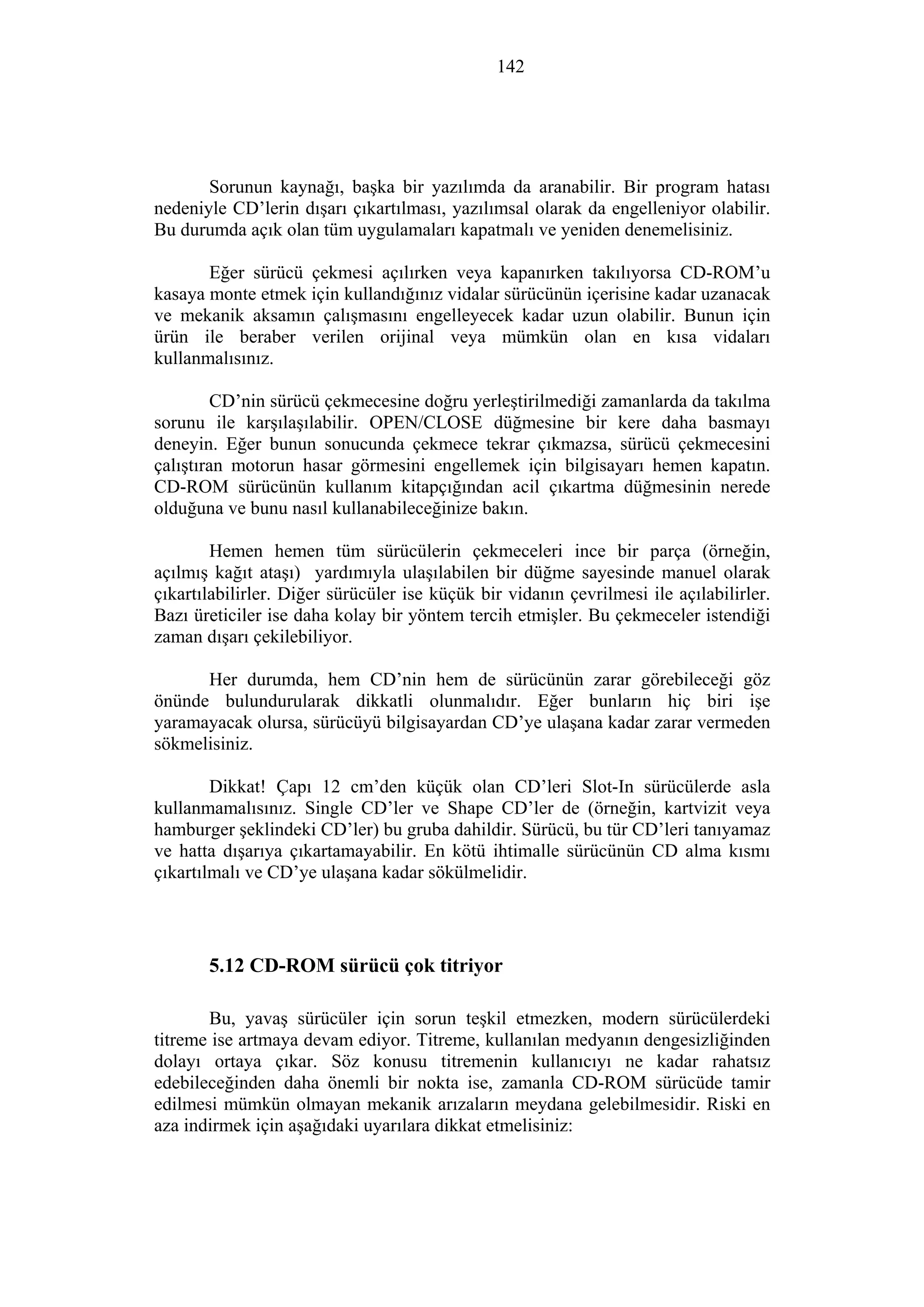 142
Sorunun kaynağı, başka bir yazılımda da aranabilir. Bir program hatası
nedeniyle CD’lerin dışarı çıkartılması, yazılımsal olarak da engelleniyor olabilir.
Bu durumda açık olan tüm uygulamaları kapatmalı ve yeniden denemelisiniz.
Eğer sürücü çekmesi açılırken veya kapanırken takılıyorsa CD-ROM’u
kasaya monte etmek için kullandığınız vidalar sürücünün içerisine kadar uzanacak
ve mekanik aksamın çalışmasını engelleyecek kadar uzun olabilir. Bunun için
ürün ile beraber verilen orijinal veya mümkün olan en kısa vidaları
kullanmalısınız.
CD’nin sürücü çekmecesine doğru yerleştirilmediği zamanlarda da takılma
sorunu ile karşılaşılabilir. OPEN/CLOSE düğmesine bir kere daha basmayı
deneyin. Eğer bunun sonucunda çekmece tekrar çıkmazsa, sürücü çekmecesini
çalıştıran motorun hasar görmesini engellemek için bilgisayarı hemen kapatın.
CD-ROM sürücünün kullanım kitapçığından acil çıkartma düğmesinin nerede
olduğuna ve bunu nasıl kullanabileceğinize bakın.
Hemen hemen tüm sürücülerin çekmeceleri ince bir parça (örneğin,
açılmış kağıt ataşı) yardımıyla ulaşılabilen bir düğme sayesinde manuel olarak
çıkartılabilirler. Diğer sürücüler ise küçük bir vidanın çevrilmesi ile açılabilirler.
Bazı üreticiler ise daha kolay bir yöntem tercih etmişler. Bu çekmeceler istendiği
zaman dışarı çekilebiliyor.
Her durumda, hem CD’nin hem de sürücünün zarar görebileceği göz
önünde bulundurularak dikkatli olunmalıdır. Eğer bunların hiç biri işe
yaramayacak olursa, sürücüyü bilgisayardan CD’ye ulaşana kadar zarar vermeden
sökmelisiniz.
Dikkat! Çapı 12 cm’den küçük olan CD’leri Slot-In sürücülerde asla
kullanmamalısınız. Single CD’ler ve Shape CD’ler de (örneğin, kartvizit veya
hamburger şeklindeki CD’ler) bu gruba dahildir. Sürücü, bu tür CD’leri tanıyamaz
ve hatta dışarıya çıkartamayabilir. En kötü ihtimalle sürücünün CD alma kısmı
çıkartılmalı ve CD’ye ulaşana kadar sökülmelidir.
5.12 CD-ROM sürücü çok titriyor
Bu, yavaş sürücüler için sorun teşkil etmezken, modern sürücülerdeki
titreme ise artmaya devam ediyor. Titreme, kullanılan medyanın dengesizliğinden
dolayı ortaya çıkar. Söz konusu titremenin kullanıcıyı ne kadar rahatsız
edebileceğinden daha önemli bir nokta ise, zamanla CD-ROM sürücüde tamir
edilmesi mümkün olmayan mekanik arızaların meydana gelebilmesidir. Riski en
aza indirmek için aşağıdaki uyarılara dikkat etmelisiniz:
 