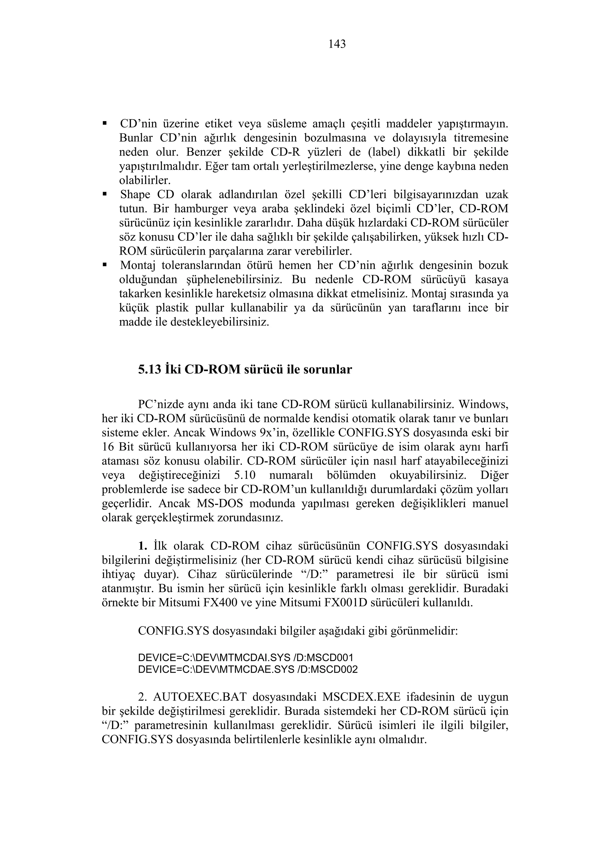 143
CD’nin üzerine etiket veya süsleme amaçlı çeşitli maddeler yapıştırmayın.
Bunlar CD’nin ağırlık dengesinin bozulmasına ve dolayısıyla titremesine
neden olur. Benzer şekilde CD-R yüzleri de (label) dikkatli bir şekilde
yapıştırılmalıdır. Eğer tam ortalı yerleştirilmezlerse, yine denge kaybına neden
olabilirler.
Shape CD olarak adlandırılan özel şekilli CD’leri bilgisayarınızdan uzak
tutun. Bir hamburger veya araba şeklindeki özel biçimli CD’ler, CD-ROM
sürücünüz için kesinlikle zararlıdır. Daha düşük hızlardaki CD-ROM sürücüler
söz konusu CD’ler ile daha sağlıklı bir şekilde çalışabilirken, yüksek hızlı CD-
ROM sürücülerin parçalarına zarar verebilirler.
Montaj toleranslarından ötürü hemen her CD’nin ağırlık dengesinin bozuk
olduğundan şüphelenebilirsiniz. Bu nedenle CD-ROM sürücüyü kasaya
takarken kesinlikle hareketsiz olmasına dikkat etmelisiniz. Montaj sırasında ya
küçük plastik pullar kullanabilir ya da sürücünün yan taraflarını ince bir
madde ile destekleyebilirsiniz.
5.13 İki CD-ROM sürücü ile sorunlar
PC’nizde aynı anda iki tane CD-ROM sürücü kullanabilirsiniz. Windows,
her iki CD-ROM sürücüsünü de normalde kendisi otomatik olarak tanır ve bunları
sisteme ekler. Ancak Windows 9x’in, özellikle CONFIG.SYS dosyasında eski bir
16 Bit sürücü kullanıyorsa her iki CD-ROM sürücüye de isim olarak aynı harfi
ataması söz konusu olabilir. CD-ROM sürücüler için nasıl harf atayabileceğinizi
veya değiştireceğinizi 5.10 numaralı bölümden okuyabilirsiniz. Diğer
problemlerde ise sadece bir CD-ROM’un kullanıldığı durumlardaki çözüm yolları
geçerlidir. Ancak MS-DOS modunda yapılması gereken değişiklikleri manuel
olarak gerçekleştirmek zorundasınız.
1. İlk olarak CD-ROM cihaz sürücüsünün CONFIG.SYS dosyasındaki
bilgilerini değiştirmelisiniz (her CD-ROM sürücü kendi cihaz sürücüsü bilgisine
ihtiyaç duyar). Cihaz sürücülerinde “/D:” parametresi ile bir sürücü ismi
atanmıştır. Bu ismin her sürücü için kesinlikle farklı olması gereklidir. Buradaki
örnekte bir Mitsumi FX400 ve yine Mitsumi FX001D sürücüleri kullanıldı.
CONFIG.SYS dosyasındaki bilgiler aşağıdaki gibi görünmelidir:
DEVICE=C:DEVMTMCDAI.SYS /D:MSCD001
DEVICE=C:DEVMTMCDAE.SYS /D:MSCD002
2. AUTOEXEC.BAT dosyasındaki MSCDEX.EXE ifadesinin de uygun
bir şekilde değiştirilmesi gereklidir. Burada sistemdeki her CD-ROM sürücü için
“/D:” parametresinin kullanılması gereklidir. Sürücü isimleri ile ilgili bilgiler,
CONFIG.SYS dosyasında belirtilenlerle kesinlikle aynı olmalıdır.
 