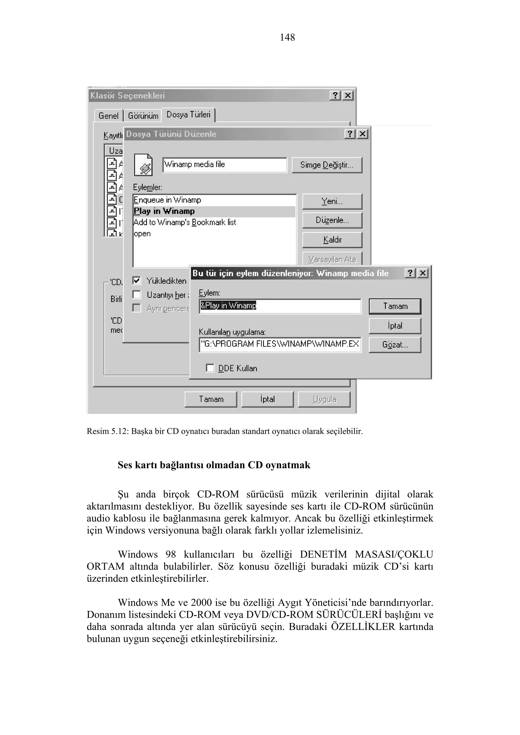 148
Resim 5.12: Başka bir CD oynatıcı buradan standart oynatıcı olarak seçilebilir.
Ses kartı bağlantısı olmadan CD oynatmak
Şu anda birçok CD-ROM sürücüsü müzik verilerinin dijital olarak
aktarılmasını destekliyor. Bu özellik sayesinde ses kartı ile CD-ROM sürücünün
audio kablosu ile bağlanmasına gerek kalmıyor. Ancak bu özelliği etkinleştirmek
için Windows versiyonuna bağlı olarak farklı yollar izlemelisiniz.
Windows 98 kullanıcıları bu özelliği DENETİM MASASI/ÇOKLU
ORTAM altında bulabilirler. Söz konusu özelliği buradaki müzik CD’si kartı
üzerinden etkinleştirebilirler.
Windows Me ve 2000 ise bu özelliği Aygıt Yöneticisi’nde barındırıyorlar.
Donanım listesindeki CD-ROM veya DVD/CD-ROM SÜRÜCÜLERİ başlığını ve
daha sonrada altında yer alan sürücüyü seçin. Buradaki ÖZELLİKLER kartında
bulunan uygun seçeneği etkinleştirebilirsiniz.
 