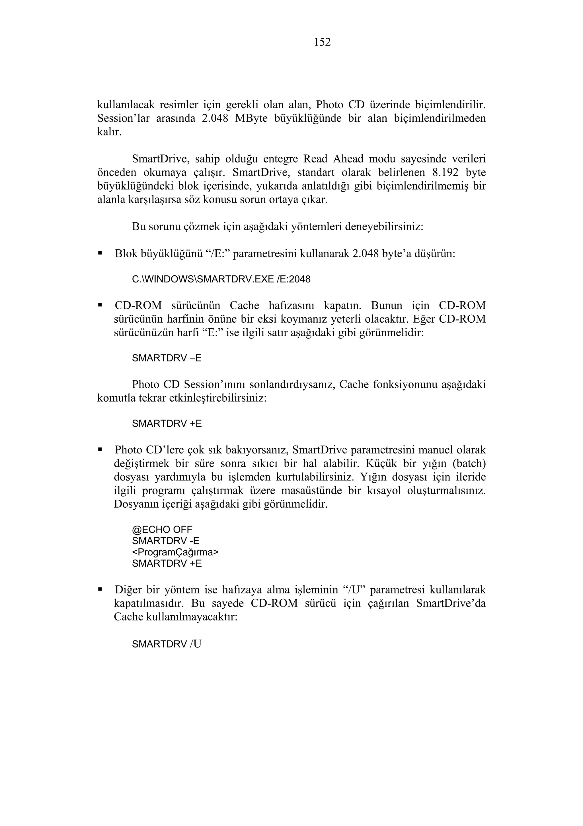 152
kullanılacak resimler için gerekli olan alan, Photo CD üzerinde biçimlendirilir.
Session’lar arasında 2.048 MByte büyüklüğünde bir alan biçimlendirilmeden
kalır.
SmartDrive, sahip olduğu entegre Read Ahead modu sayesinde verileri
önceden okumaya çalışır. SmartDrive, standart olarak belirlenen 8.192 byte
büyüklüğündeki blok içerisinde, yukarıda anlatıldığı gibi biçimlendirilmemiş bir
alanla karşılaşırsa söz konusu sorun ortaya çıkar.
Bu sorunu çözmek için aşağıdaki yöntemleri deneyebilirsiniz:
Blok büyüklüğünü “/E:” parametresini kullanarak 2.048 byte’a düşürün:
C.WINDOWSSMARTDRV.EXE /E:2048
CD-ROM sürücünün Cache hafızasını kapatın. Bunun için CD-ROM
sürücünün harfinin önüne bir eksi koymanız yeterli olacaktır. Eğer CD-ROM
sürücünüzün harfi “E:” ise ilgili satır aşağıdaki gibi görünmelidir:
SMARTDRV –E
Photo CD Session’ınını sonlandırdıysanız, Cache fonksiyonunu aşağıdaki
komutla tekrar etkinleştirebilirsiniz:
SMARTDRV +E
Photo CD’lere çok sık bakıyorsanız, SmartDrive parametresini manuel olarak
değiştirmek bir süre sonra sıkıcı bir hal alabilir. Küçük bir yığın (batch)
dosyası yardımıyla bu işlemden kurtulabilirsiniz. Yığın dosyası için ileride
ilgili programı çalıştırmak üzere masaüstünde bir kısayol oluşturmalısınız.
Dosyanın içeriği aşağıdaki gibi görünmelidir.
@ECHO OFF
SMARTDRV -E
<ProgramÇağırma>
SMARTDRV +E
Diğer bir yöntem ise hafızaya alma işleminin “/U” parametresi kullanılarak
kapatılmasıdır. Bu sayede CD-ROM sürücü için çağırılan SmartDrive’da
Cache kullanılmayacaktır:
SMARTDRV /U
 
