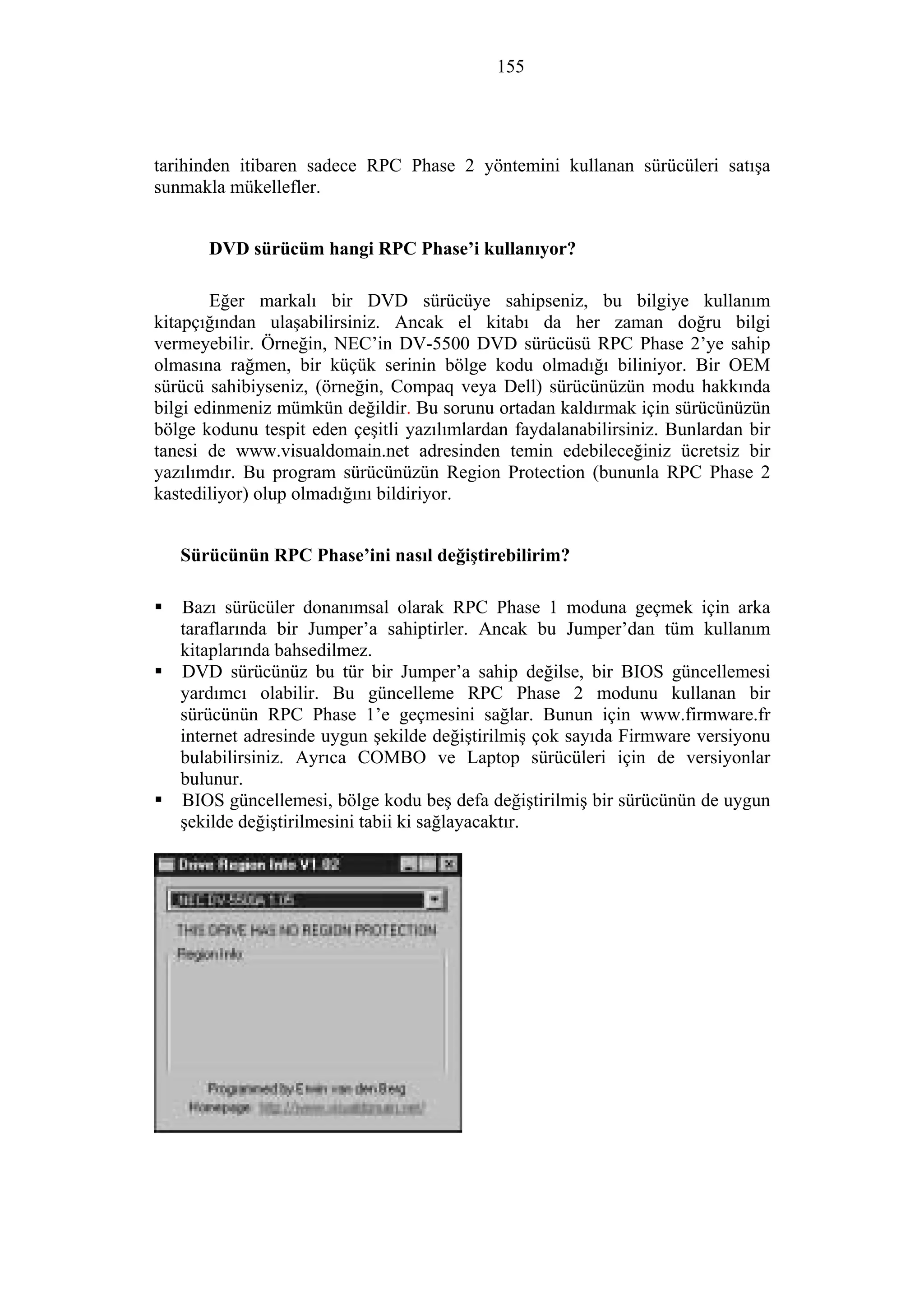 155
tarihinden itibaren sadece RPC Phase 2 yöntemini kullanan sürücüleri satışa
sunmakla mükellefler.
DVD sürücüm hangi RPC Phase’i kullanıyor?
Eğer markalı bir DVD sürücüye sahipseniz, bu bilgiye kullanım
kitapçığından ulaşabilirsiniz. Ancak el kitabı da her zaman doğru bilgi
vermeyebilir. Örneğin, NEC’in DV-5500 DVD sürücüsü RPC Phase 2’ye sahip
olmasına rağmen, bir küçük serinin bölge kodu olmadığı biliniyor. Bir OEM
sürücü sahibiyseniz, (örneğin, Compaq veya Dell) sürücünüzün modu hakkında
bilgi edinmeniz mümkün değildir. Bu sorunu ortadan kaldırmak için sürücünüzün
bölge kodunu tespit eden çeşitli yazılımlardan faydalanabilirsiniz. Bunlardan bir
tanesi de www.visualdomain.net adresinden temin edebileceğiniz ücretsiz bir
yazılımdır. Bu program sürücünüzün Region Protection (bununla RPC Phase 2
kastediliyor) olup olmadığını bildiriyor.
Sürücünün RPC Phase’ini nasıl değiştirebilirim?
Bazı sürücüler donanımsal olarak RPC Phase 1 moduna geçmek için arka
taraflarında bir Jumper’a sahiptirler. Ancak bu Jumper’dan tüm kullanım
kitaplarında bahsedilmez.
DVD sürücünüz bu tür bir Jumper’a sahip değilse, bir BIOS güncellemesi
yardımcı olabilir. Bu güncelleme RPC Phase 2 modunu kullanan bir
sürücünün RPC Phase 1’e geçmesini sağlar. Bunun için www.firmware.fr
internet adresinde uygun şekilde değiştirilmiş çok sayıda Firmware versiyonu
bulabilirsiniz. Ayrıca COMBO ve Laptop sürücüleri için de versiyonlar
bulunur.
BIOS güncellemesi, bölge kodu beş defa değiştirilmiş bir sürücünün de uygun
şekilde değiştirilmesini tabii ki sağlayacaktır.
 