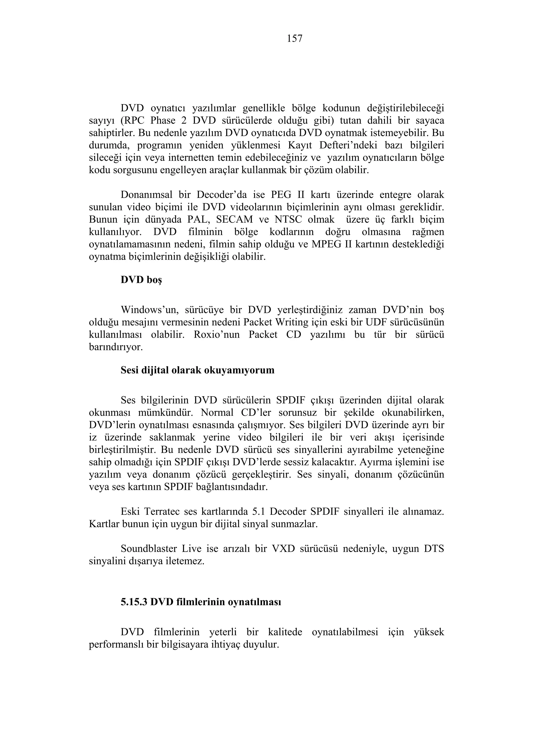 157
DVD oynatıcı yazılımlar genellikle bölge kodunun değiştirilebileceği
sayıyı (RPC Phase 2 DVD sürücülerde olduğu gibi) tutan dahili bir sayaca
sahiptirler. Bu nedenle yazılım DVD oynatıcıda DVD oynatmak istemeyebilir. Bu
durumda, programın yeniden yüklenmesi Kayıt Defteri’ndeki bazı bilgileri
sileceği için veya internetten temin edebileceğiniz ve yazılım oynatıcıların bölge
kodu sorgusunu engelleyen araçlar kullanmak bir çözüm olabilir.
Donanımsal bir Decoder’da ise PEG II kartı üzerinde entegre olarak
sunulan video biçimi ile DVD videolarının biçimlerinin aynı olması gereklidir.
Bunun için dünyada PAL, SECAM ve NTSC olmak üzere üç farklı biçim
kullanılıyor. DVD filminin bölge kodlarının doğru olmasına rağmen
oynatılamamasının nedeni, filmin sahip olduğu ve MPEG II kartının desteklediği
oynatma biçimlerinin değişikliği olabilir.
DVD boş
Windows’un, sürücüye bir DVD yerleştirdiğiniz zaman DVD’nin boş
olduğu mesajını vermesinin nedeni Packet Writing için eski bir UDF sürücüsünün
kullanılması olabilir. Roxio’nun Packet CD yazılımı bu tür bir sürücü
barındırıyor.
Sesi dijital olarak okuyamıyorum
Ses bilgilerinin DVD sürücülerin SPDIF çıkışı üzerinden dijital olarak
okunması mümkündür. Normal CD’ler sorunsuz bir şekilde okunabilirken,
DVD’lerin oynatılması esnasında çalışmıyor. Ses bilgileri DVD üzerinde ayrı bir
iz üzerinde saklanmak yerine video bilgileri ile bir veri akışı içerisinde
birleştirilmiştir. Bu nedenle DVD sürücü ses sinyallerini ayırabilme yeteneğine
sahip olmadığı için SPDIF çıkışı DVD’lerde sessiz kalacaktır. Ayırma işlemini ise
yazılım veya donanım çözücü gerçekleştirir. Ses sinyali, donanım çözücünün
veya ses kartının SPDIF bağlantısındadır.
Eski Terratec ses kartlarında 5.1 Decoder SPDIF sinyalleri ile alınamaz.
Kartlar bunun için uygun bir dijital sinyal sunmazlar.
Soundblaster Live ise arızalı bir VXD sürücüsü nedeniyle, uygun DTS
sinyalini dışarıya iletemez.
5.15.3 DVD filmlerinin oynatılması
DVD filmlerinin yeterli bir kalitede oynatılabilmesi için yüksek
performanslı bir bilgisayara ihtiyaç duyulur.
 