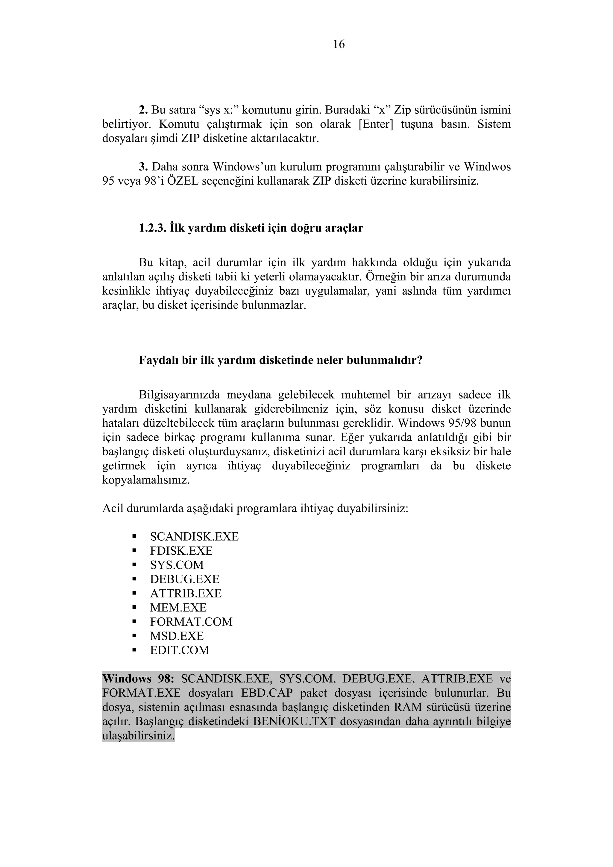 16
2. Bu satıra “sys x:” komutunu girin. Buradaki “x” Zip sürücüsünün ismini
belirtiyor. Komutu çalıştırmak için son olarak [Enter] tuşuna basın. Sistem
dosyaları şimdi ZIP disketine aktarılacaktır.
3. Daha sonra Windows’un kurulum programını çalıştırabilir ve Windwos
95 veya 98’i ÖZEL seçeneğini kullanarak ZIP disketi üzerine kurabilirsiniz.
1.2.3. İlk yardım disketi için doğru araçlar
Bu kitap, acil durumlar için ilk yardım hakkında olduğu için yukarıda
anlatılan açılış disketi tabii ki yeterli olamayacaktır. Örneğin bir arıza durumunda
kesinlikle ihtiyaç duyabileceğiniz bazı uygulamalar, yani aslında tüm yardımcı
araçlar, bu disket içerisinde bulunmazlar.
Faydalı bir ilk yardım disketinde neler bulunmalıdır?
Bilgisayarınızda meydana gelebilecek muhtemel bir arızayı sadece ilk
yardım disketini kullanarak giderebilmeniz için, söz konusu disket üzerinde
hataları düzeltebilecek tüm araçların bulunması gereklidir. Windows 95/98 bunun
için sadece birkaç programı kullanıma sunar. Eğer yukarıda anlatıldığı gibi bir
başlangıç disketi oluşturduysanız, disketinizi acil durumlara karşı eksiksiz bir hale
getirmek için ayrıca ihtiyaç duyabileceğiniz programları da bu diskete
kopyalamalısınız.
Acil durumlarda aşağıdaki programlara ihtiyaç duyabilirsiniz:
SCANDISK.EXE
FDISK.EXE
SYS.COM
DEBUG.EXE
ATTRIB.EXE
MEM.EXE
FORMAT.COM
MSD.EXE
EDIT.COM
Windows 98: SCANDISK.EXE, SYS.COM, DEBUG.EXE, ATTRIB.EXE ve
FORMAT.EXE dosyaları EBD.CAP paket dosyası içerisinde bulunurlar. Bu
dosya, sistemin açılması esnasında başlangıç disketinden RAM sürücüsü üzerine
açılır. Başlangıç disketindeki BENİOKU.TXT dosyasından daha ayrıntılı bilgiye
ulaşabilirsiniz.
 