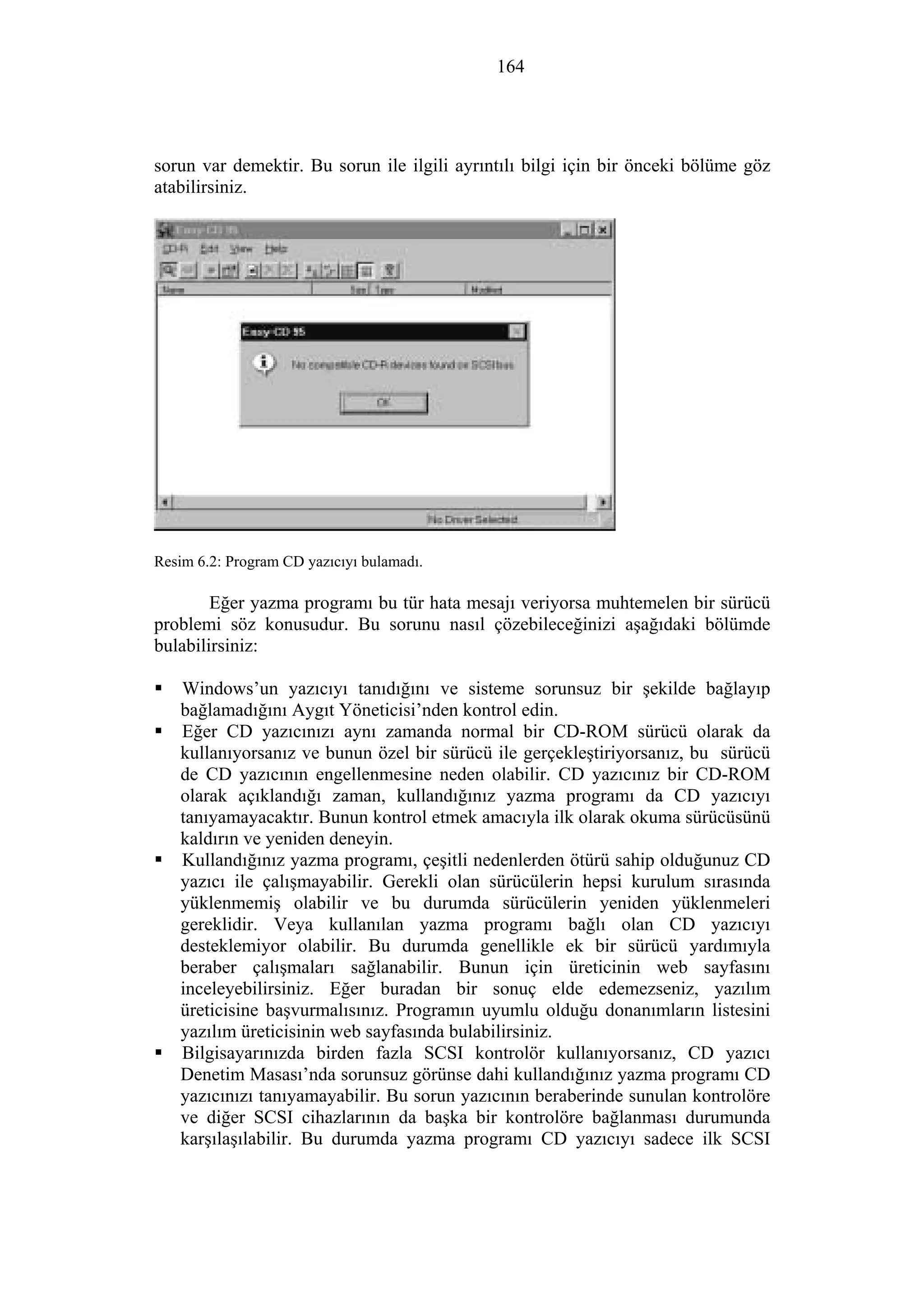164
sorun var demektir. Bu sorun ile ilgili ayrıntılı bilgi için bir önceki bölüme göz
atabilirsiniz.
Resim 6.2: Program CD yazıcıyı bulamadı.
Eğer yazma programı bu tür hata mesajı veriyorsa muhtemelen bir sürücü
problemi söz konusudur. Bu sorunu nasıl çözebileceğinizi aşağıdaki bölümde
bulabilirsiniz:
Windows’un yazıcıyı tanıdığını ve sisteme sorunsuz bir şekilde bağlayıp
bağlamadığını Aygıt Yöneticisi’nden kontrol edin.
Eğer CD yazıcınızı aynı zamanda normal bir CD-ROM sürücü olarak da
kullanıyorsanız ve bunun özel bir sürücü ile gerçekleştiriyorsanız, bu sürücü
de CD yazıcının engellenmesine neden olabilir. CD yazıcınız bir CD-ROM
olarak açıklandığı zaman, kullandığınız yazma programı da CD yazıcıyı
tanıyamayacaktır. Bunun kontrol etmek amacıyla ilk olarak okuma sürücüsünü
kaldırın ve yeniden deneyin.
Kullandığınız yazma programı, çeşitli nedenlerden ötürü sahip olduğunuz CD
yazıcı ile çalışmayabilir. Gerekli olan sürücülerin hepsi kurulum sırasında
yüklenmemiş olabilir ve bu durumda sürücülerin yeniden yüklenmeleri
gereklidir. Veya kullanılan yazma programı bağlı olan CD yazıcıyı
desteklemiyor olabilir. Bu durumda genellikle ek bir sürücü yardımıyla
beraber çalışmaları sağlanabilir. Bunun için üreticinin web sayfasını
inceleyebilirsiniz. Eğer buradan bir sonuç elde edemezseniz, yazılım
üreticisine başvurmalısınız. Programın uyumlu olduğu donanımların listesini
yazılım üreticisinin web sayfasında bulabilirsiniz.
Bilgisayarınızda birden fazla SCSI kontrolör kullanıyorsanız, CD yazıcı
Denetim Masası’nda sorunsuz görünse dahi kullandığınız yazma programı CD
yazıcınızı tanıyamayabilir. Bu sorun yazıcının beraberinde sunulan kontrolöre
ve diğer SCSI cihazlarının da başka bir kontrolöre bağlanması durumunda
karşılaşılabilir. Bu durumda yazma programı CD yazıcıyı sadece ilk SCSI
 